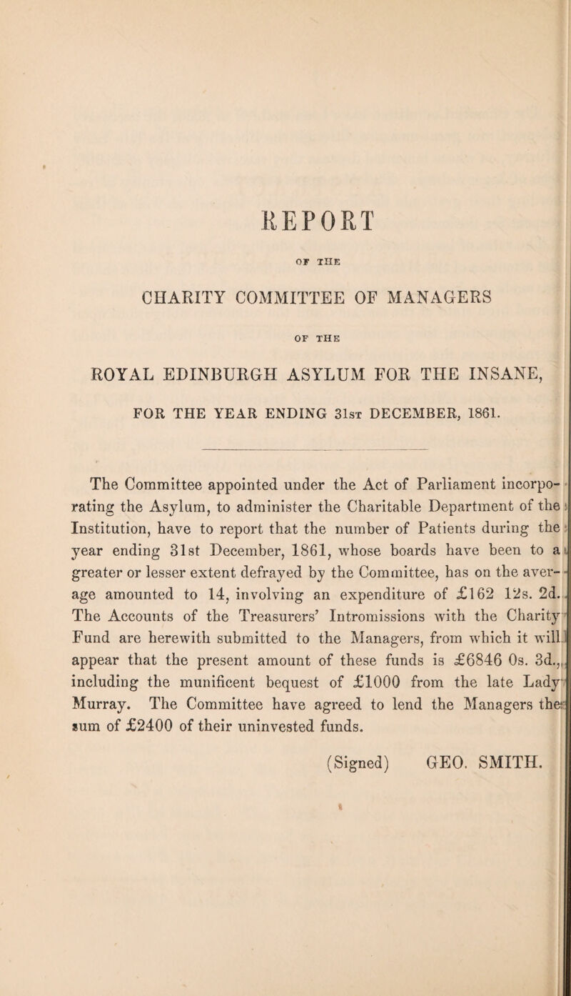 OF THE CHARITY COMMITTEE OP MANAGERS OF THE ROYAL EDINBURGH ASYLUM FOR THE INSANE, FOR THE YEAR ENDING 31sx DECEMBER, 1861. The Committee appointed under the Act of Parliament incorpo- • rating the Asylum, to administer the Charitable Department of the j Institution, have to report that the number of Patients during the 5 year ending Slst December, 1861, whose boards have been to ai greater or lesser extent defrayed by the Committee, has on the aver- - age amounted to 14, involving an expenditure of £162 12s. 2d. . The Accounts of the Treasurers’ Intromissions with the Charity ’ Fund are herewith submitted to the Managers, from which it wilL appear that the present amount of these funds is £6846 Os. 3d.,,, including the munificent bequest of £1000 from the late Lady Murray. The Committee have agreed to lend the Managers thes sum of £2400 of their uninvested funds. (Signed) GEO. SMITH,