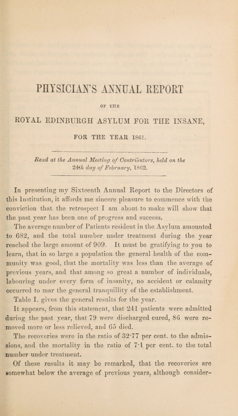 PHYSICIAN’S ANNUAL REPORT OF TUB ROYAL EDINBURGH ASYLUM FOR THE INSANE, FOR THE YEAR 1861. Read at the Annual Meeting of Contributor's, held on the day of February, 1862. In presenting my Sixteenth Annual Report to the Directors of this Institution, it affords me sincere pleasure to commence with the conviction that the retrospect I am about to make will show that the past 37ear has been one of progress and success. The average number of Patients resident in the Asylum amounted to 682, and the total number under treatment during the year reached the large amount of 909. It must be gratifying to you to learn, that in so large a population the general health of the com¬ munity was good, that the mortality was less than the average of previous jmars, and that among so great a number of individuals, labouring under every form of insanity, no accident or calamity occurred to mar the general tranquillity of the establishment. Table I. gives the general results for the j^ear. It appears, from this statement, that 241 patients were admitted during the past 3m.ar, that 79 were discharged cured, 86 were re¬ moved more or less relieved, and 65 died. The recoveries were in the ratio of 32‘77 per cent, to the admis¬ sions, and the mortality in the ratio of 7T per cent, to the total number under treatment. Of these results it may be remarked, that the recoveries are somewhat below the average of previous years, although consider-