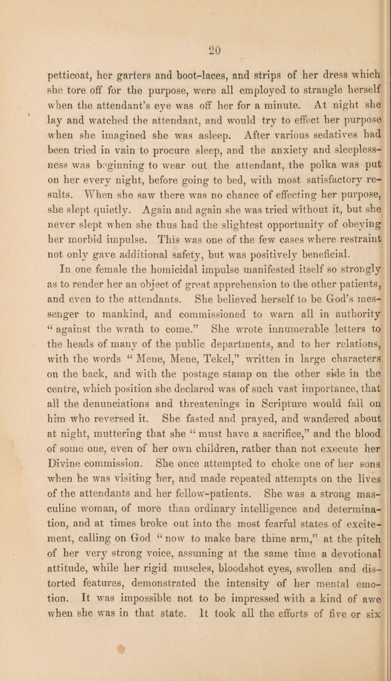 petticoat, her garters and boot-laces, and strips of her dress which she tore off for the purpose, were all employed to strangle herself when the attendant’s eye was off her for a minute. At night she lay and watched the attendant, and would try to effect her purpose when she imagined she was asleep. After various sedatives had been tried in vain to procure sleep, and the anxiety and sleepless¬ ness w'as beginning to wear out the attendant, the polka was put on her every night, before going to bed, with most satisfactory re¬ sults. When she saw there was no chance of effecting her purpose, she slept quietly. Again and again she was tried without it, but she never slept when she thus had the slightest opportunity of obeying her morbid impulse. This was one of the few cases where restraint not only gave additional safety, but was positively beneficial. In one female the homicidal impulse manifested itself so strongly as to render her an object of great apprehension to the other patients, and even to the attendants. She believed herself to be God’s mes¬ senger to mankind, and commissioned to warn all in authority against the wrath to come.” She wrote innumerable letters to the heads of many of the public departments, and to her relations, with the words “ Mene, Mene, Tekel,” written in large characters on the back, and with the postage stamp on the other side in the centre, which position she declared was of such vast importance, that all the denunciations and threatenings in Scripture would fall on him who reversed it. She fasted and prayed, and wandered about at night, muttering that she “ must have a sacrifice,” and the blood of some one, even of her own children, rather than not execute her Divine commission. She once attempted to choke one of her sons when he was visiting her, and made repeated attempts on the lives of the attendants and her fellow-patients. She w^as a strong mas¬ culine woman, of more than ordinary intelligence and determina¬ tion, and at times broke out into the most fearful states of excite¬ ment, calling on God now to make bare thine arm,” at the pitch of her very strong voice, assuming at the same time a devotional attitude, while her rigid muscles, bloodshot eyes, swollen and dis¬ torted features, demonstrated the intensity of her mental emo- tion. It was impossible not to be impressed with a kind of awe when she was in that state. It took all the efforts of five or six I,