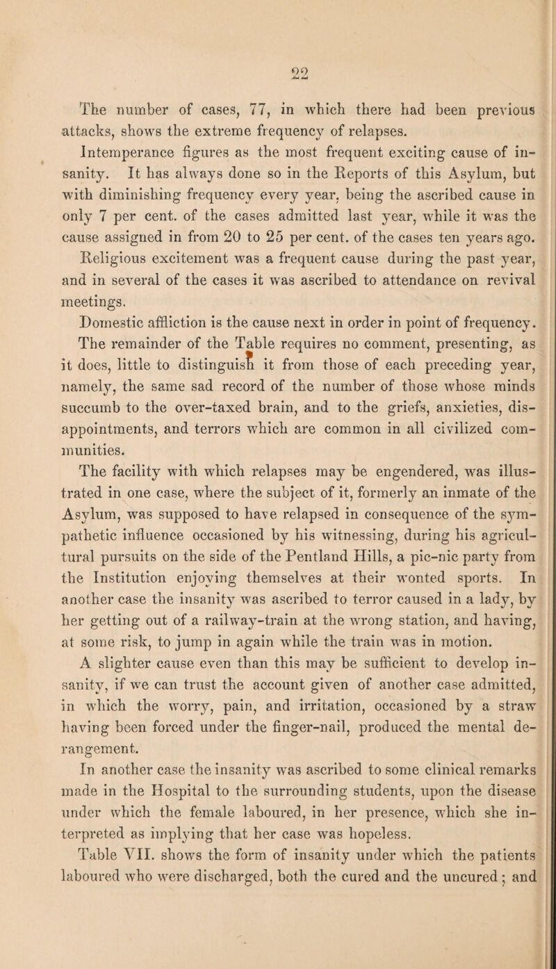 attacks, shows the extreme frequency of relapses. Intemperance figures as the most frequent exciting cause of in¬ sanity. It has always done so in the Heports of this Asylum, but with diminishing frequency every year, being the ascribed cause in only 7 per cent, of the cases admitted last year, w^hile it was the cause assigned in from 20 to 25 per cent, of the cases ten years ago. Religious excitement was a frequent cause during the past year, and in several of the cases it was ascribed to attendance on revival meetings. Domestic affliction is the cause next in order in point of frequency. The remainder of the Table requires no comment, presenting, as it does, little to distlnguis^i it from those of each preceding year, namelj^, the same sad record of the number of those whose minds succumb to the over-taxed brain, and to the griefs, anxieties, dis¬ appointments, and terrors which are common in all civilized com¬ munities. The facility with which relapses may be engendered, was illus¬ trated in one case, where the subject of it, formerly an inmate of the Asylum, was supposed to have relapsed in consequence of the sym¬ pathetic influence occasioned by his witnessing, during his agricul¬ tural pursuits on the side of the Pentland Hills, a pic-nic party from the Institution enjoying themselves at their wonted sports. In another case the insanity was ascribed to terror caused in a lady, by her getting out of a railway-train at the wrong station, and having, at some risk, to jump in again while the train was in motion. A slighter cause even than this may be sufficient to develop in¬ sanity, if we can trust the account given of another case admitted, in which the worry, pain, and irritation, occasioned by a straw having been forced under the finger-nail, produced the mental de¬ rangement. In another case the insanity was ascribed to some clinical remarks made in the Hospital to the surrounding students, upon the disease under which the female laboured, in her presence, which she in¬ terpreted as implying that her case was hopeless. Table VII. shows the form of insanity under which the patients laboured who were discharged, both the cured and the uncured 5 and 1