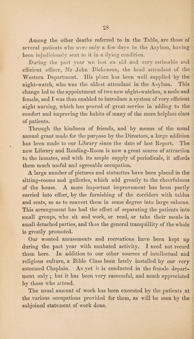 Among the other deaths referred to in the Table, are those of several patients who were only a few days in the Asylum, having been injudiciously sent to it in a dying condition. Turing the past year we lost an old and very estimable and efficient officer, Mr John Tickenson, the head attendant of the Western Department. His place has been well supplied by the night-watch, who was the oldest attendant in the Asylum. This change led to the appointment of two new night-watches, a male and female, and I was thus enabled to introduce a system of very efficient night nursing, which has proved of great service in adding to the comfort and improving the habits of many of the more helpless class of patients. Through the kindness of friends, and by means of the usual annual grant made for the purpose by the Directors, a large addition has been made to our Libraiy since the date of last Report. The new Library and Reading-Room is now a great source of attraction to the inmates, and with its ample supply of periodicals, it affords them much useful and agreeable occupation. A large number of pictures and statuettes have been placed in the sitting-rooms and galleries, which add greatly to the cheerfulness of the house. A more important improvement has been partly carried into effect, by the furnishing of the corridors with tables and seats, so as to convert them in some degree into large saloons. This arrangement has had the effect of separating the patients into small groups, who sit and vvork, or read, or take their meals in small detached parties, and thus the general tranquillity of the whole is greatly promoted. Our wonted amusements and recreations have been kept up during the past year with unabated activity. I need not record them here. In addition to our other sources of intellectual and religious culture, a Bible Class been lately installed by our very esteemed Chaplain. As yet it is conducted in the female depart¬ ment only; but it has been very successful, and much appreciated by those who attend. The usual amount of work has been executed by the patients at the various occupations provided for them, as will be seen by the subjoined statement of work done.