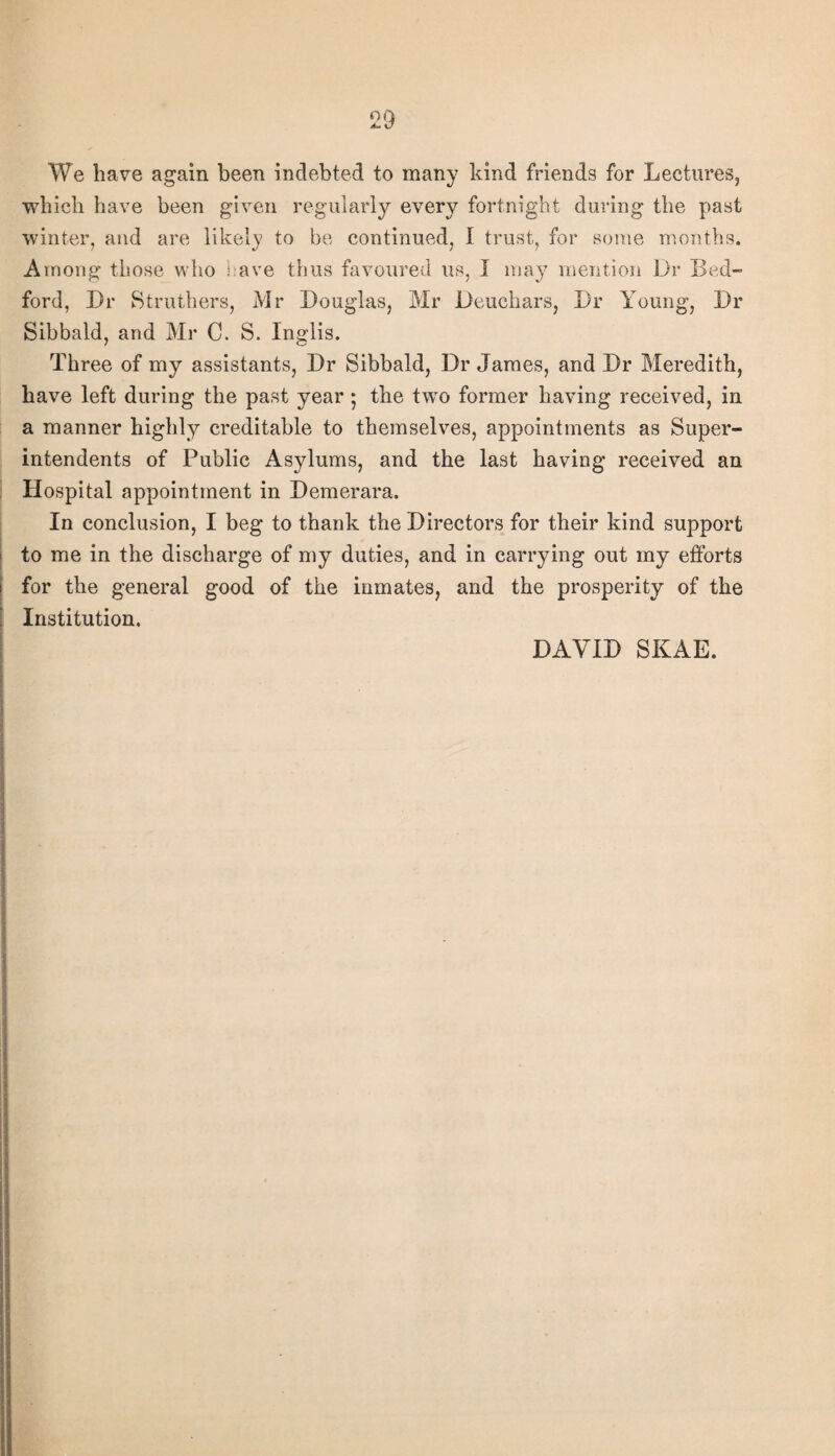 We hav^e again been indebted to many kind friends for Lectures, which have been given regularly every fortnight during the past winter, and are likely to be continued, I trust, for some months. Among those who eave thus favoured us, I may mention Dr Bed¬ ford, Dr Btruthers, Mr Douglas, Mr Deuchars, Dr Young, Dr Sibbald, and Mr C. S. Inglis. Three of my assistants. Dr Sibbald, Dr James, and Dr Meredith, have left during the past year 5 the two former having received, in a manner highly creditable to themselves, appointments as Super¬ intendents of Public Asylums, and the last having received an ; Hospital appointment in Demerara. In conclusion, I beg to thank the Directors for their kind support I to me in the discharge of my duties, and in carrying out my efforts I for the general good of the inmates, and the prosperity of the I Institution. I DAVID SKAE.