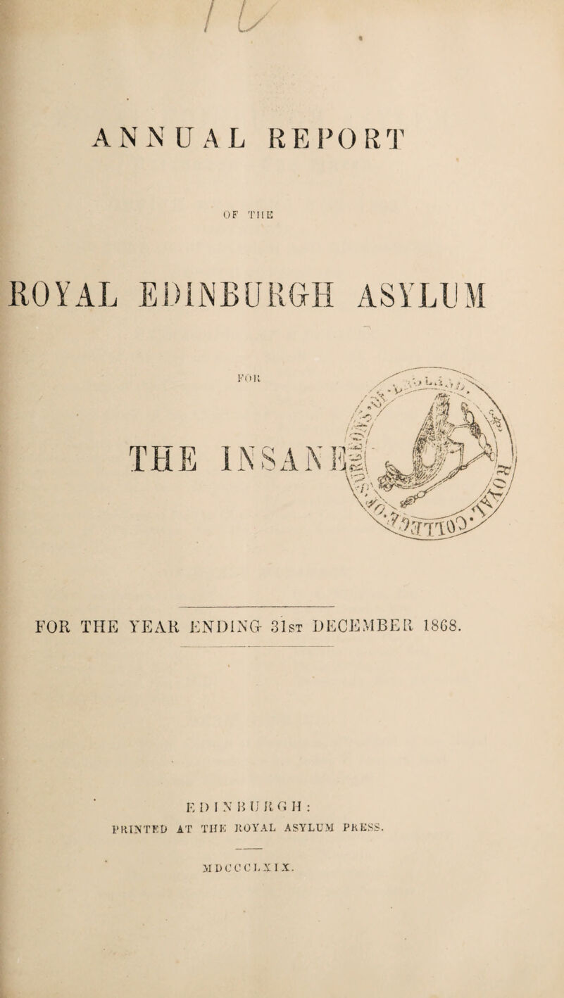 ANNUAL REPORT OF THE ROYAL EDINBURGH ASYLUM FOR THE YEAR ENDING 31st DECEMBER 18G8. E I) I N B IJ R G H : PRINTED AT THK ROYAL ASYLUM PRESS. M D C C C L XIX.