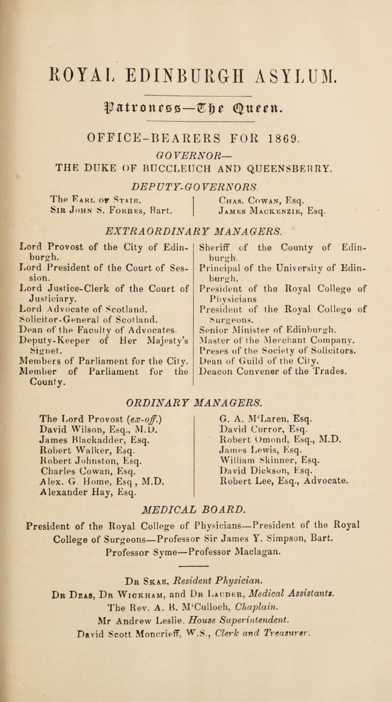 ROYAL EDINBURGH ASYLUM. ^att4ou£00—QHje Quint. OFFICE-BEARERS FOR 1869. GOVERNOR— THE DUKE OF BTJCCLEUCH AND QUEENSBEHRY. DEPUTY-GOVERNORS. The Eaki. or Stair. Ciias. Cowan, Esq. Sir John S. Forbes, Bart. James Mackenzie, Esq. EXTRAORDINARY MANAGERS. Lord Provost of the City of Edin¬ burgh. Lord President of the Court of Ses¬ sion. Lord Justice-Clerk of the Court of Justiciary. Lord Advocate of Scotland. Solicitor-General of Scotland. Dean of the Faculty of Advocates. Deputy-Keeper of Her Majesty’s Signet. Members of Parliament for the City. Member of Parliament for the County. Sheriff of the County of Edin¬ burgh. Principal of the University of Edin¬ burgh. President of the Royal College of Physicians President of the Royal College of burgeons. Senior Minister of Edinburgh. .Master of the Merchant Company. Preses of the Society of Solicitors. Dean of Guild of the City. Deacon Convener of the Trades. ORDINARY MANAGERS. The Lord Provost (ex-off.) David Wilson, Esq., M.D. James Blackadder, Esq. Robert Walker, Esq. Robert Johnston, Esq. Charles Cowan, Esq. Alex. G. Home, Esq, M.D. Alexander Hay, Esq. G. A. McLaren, Esq. David Curror, Esq. Robert Omond, Esq., M.D. James Lewis, Esq. William Skinner, Esq. David Dickson, Esq. Robert Lee, Esq., Advocate. MEDICAL BOARD. President of the Royal College of Physicians—President of the Royal College of Surgeons—Professor Sir James Y. Simpson, Bart. Professor Syme—Professor Maclagan. Dr Skae, Resident Physician. Dr Deas, Dr Wickham, and Dr Lauder, Medical Assistants. The Rev. A. B. M‘Culloch, Chaplain. Mr Andrew Leslie. House Superintendent. David Scott Moncrieflf, W.$., Clerk and Treasurer.
