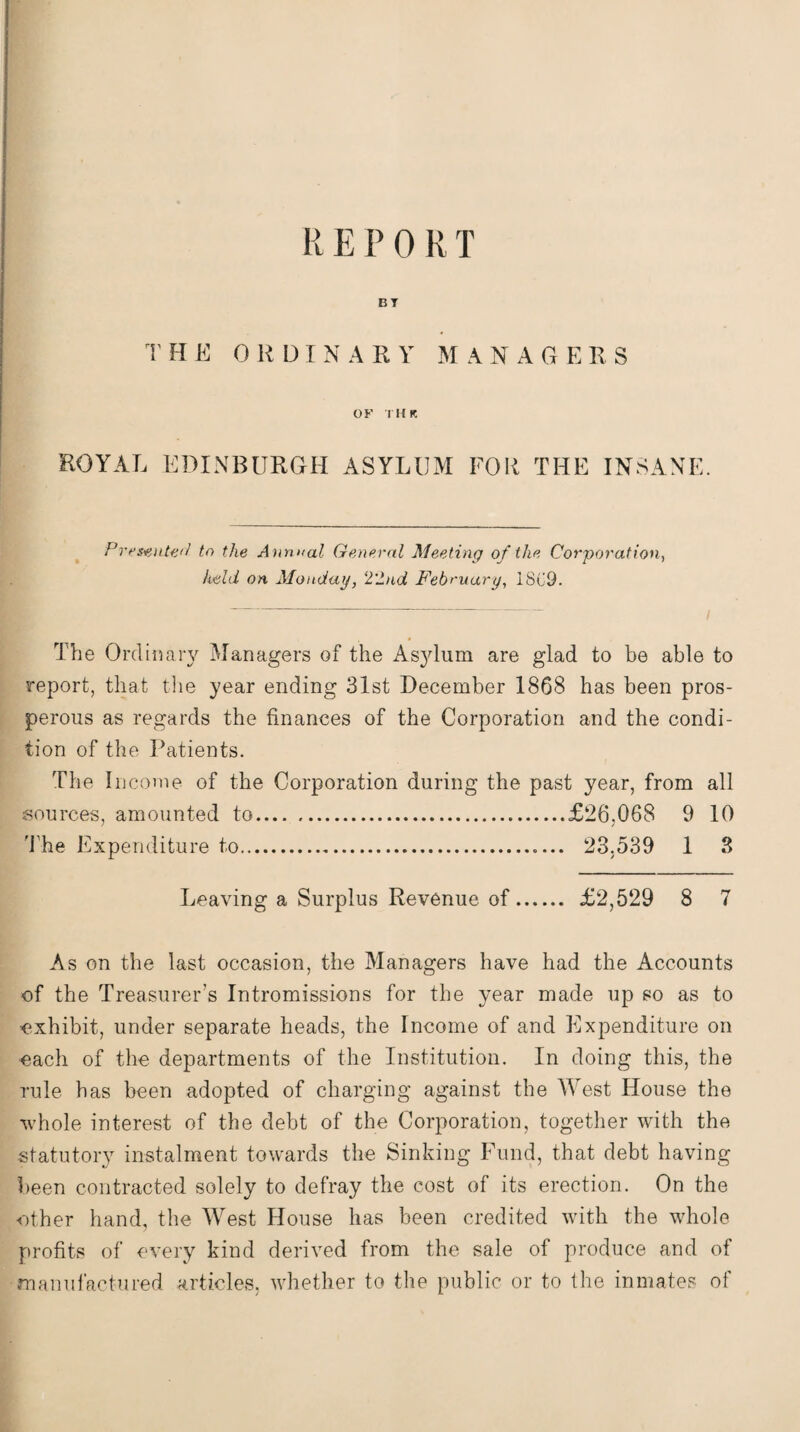 BT THE 0 K DINA RY MANAGERS OF TH K ROYAL EDINBURGH ASYLUM FOR THE INSANE. Presented to the Annual General Meeting of the Corporation, held on Monday, 2'2nd February, 18C9. The Ordinary Managers of the Asylum are glad to be able to report, that the year ending 31st December 1868 has been pros¬ perous as regards the finances of the Corporation and the condi¬ tion of the Patients. The Income of the Corporation during the past year, from all sources, amounted to.£26,068 9 10 The Expenditure to.. 23.539 1 3 Leaving a Surplus Revenue of. £2,529 8 7 As on the last occasion, the Managers have had the Accounts of the Treasurer’s Intromissions for the year made up so as to exhibit, under separate heads, the Income of and Expenditure on each of the departments of the Institution. In doing this, the rule has been adopted of charging against the West House the whole interest of the debt of the Corporation, together with the statutory instalment towards the Sinking Fund, that debt having been contracted solely to defray the cost of its erection. On the other hand, the West House has been credited with the whole profits of every kind derived from the sale of produce and of manufactured articles, whether to the public or to the inmates of