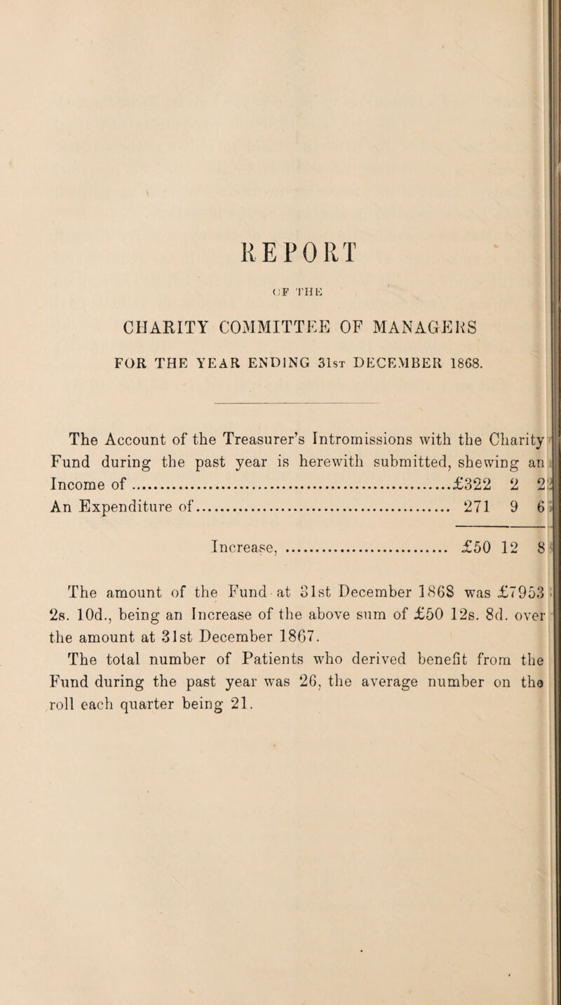REPORT <;f the CHARITY COMMITTEE OF MANAGERS FOR THE YEAR ENDING 31st DECEMBER 1868. The Account of the Treasurer’s Intromissions with the Charity Fund during the past year is herewith submitted, shewing an Income of.£322 2 2. An Expenditure of. 271 9 6 Increase, . £50 12 8 The amount of the Fund at 31st December 1868 was £7953 2s. 10d., being an Increase of the above sum of £50 12s. 8d. over the amount at 31st December 1867. The total number of Patients who derived benefit from the Fund during the past year was 26, the average number on the roll each quarter being 21.