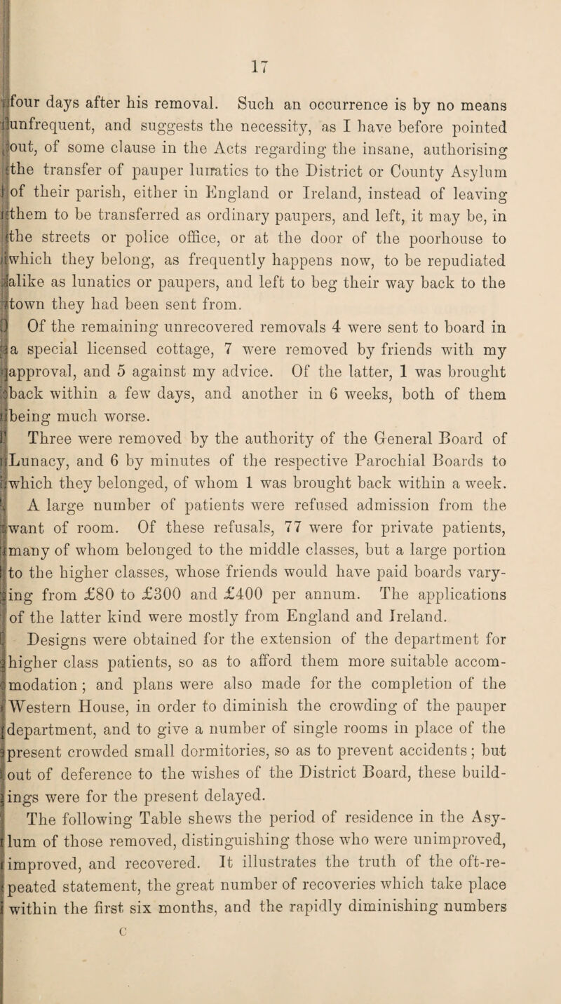 four days after his removal. Such an occurrence is by no means unfrequent, and suggests the necessity, as I have before pointed out, of some clause in the Acts regarding the insane, authorising the transfer of pauper lurratics to the District or County Asylum 1 of their parish, either in England or Ireland, instead of leaving j|them to be transferred as ordinary paupers, and left, it may be, in jthe streets or police office, or at the door of the poorhouse to [which they belong, as frequently happens now, to be repudiated ■alike as lunatics or paupers, and left to beg their way back to the 7town they had been sent from. 3 Of the remaining unrecovered removals 4 were sent to board in 3 a special licensed cottage, 7 were removed by friends with my ^approval, and 5 against my advice. Of the latter, 1 was brought cback within a fewT days, and another in 6 weeks, both of them being; much worse. Three were removed by the authority of the General Board of nLunacy, and 6 by minutes of the respective Parochial Boards to which they belonged, of whom 1 was brought back within a week. A large number of patients were refused admission from the want of room. Of these refusals, 77 were for private patients, many of whom belonged to the middle classes, but a large portion |to the higher classes, whose friends would have paid boards vary- |ing from £80 to £300 and £400 per annum. The applications of the latter kind were mostly from England and Ireland. Designs were obtained for the extension of the department for higher class patients, so as to afford them more suitable accom¬ modation ; and plans were also made for the completion of the t Western House, in order to diminish the crowding of the pauper |department, and to give a number of single rooms in place of the fpresent crowded small dormitories, so as to prevent accidents; but ■out of deference to the wishes of the District Board, these build- Iings were for the present delayed. The following Table shews the period of residence in the Asy- jlum of those removed, distinguishing those who were unimproved, f improved, and recovered. It illustrates the truth of the oft-re- jpeated statement, the great number of recoveries which take place i within the first six months, and the rapidly diminishing numbers c