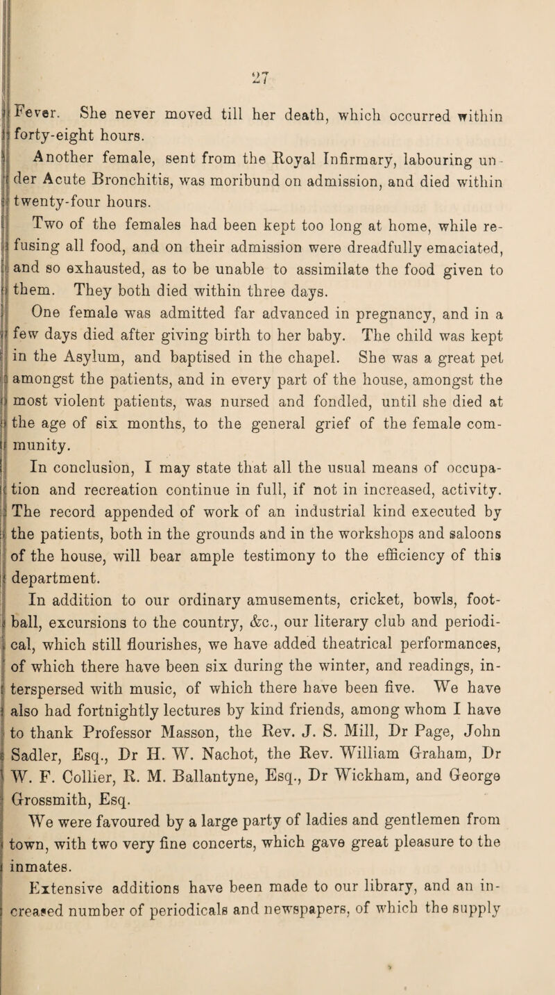 O' Fever, She never moved till her death, which occurred within forty-eight hours. Another female, sent from the Royal Infirmary, labouring un¬ der Acute Bronchitis, was moribund on admission, and died within | twenty-four hours. Two of the females had been kept too long at home, while re- | fusing all food, and on their admission were dreadfully emaciated, and so exhausted, as to be unable to assimilate the food given to them. They both died within three days. One female was admitted far advanced in pregnancy, and in a fewr days died after giving birth to her baby. The child was kept in the Asylum, and baptised in the chapel. She was a great pet amongst the patients, and in every part of the house, amongst the j most violent patients, was nursed and fondled, until she died at I the age of six months, to the general grief of the female com- « munity. In conclusion, I may state that all the usual means of occupa¬ nt tion and recreation continue in full, if not in increased, activity. 3 The record appended of work of an industrial kind executed by ij the patients, both in the grounds and in the workshops and saloons of the house, will bear ample testimony to the efficiency of this department. In addition to our ordinary amusements, cricket, bowls, foot¬ ball, excursions to the country, &c., our literary club and periodi- . cal, which still flourishes, we have added theatrical performances, 5 of which there have been six during the winter, and readings, in- ! terspersed with music, of which there have been five. We have | also had fortnightly lectures by kind friends, among whom I have to thank Professor Masson, the Rev. J. S. Mill, Dr Page, John | Sadler, Esq., Dr H. W. Nachot, the Rev. William Graham, Dr j W. F. Collier, R. M. Ballantyne, Esq., Dr Wickham, and George Grossmith, Esq. We were favoured by a large party of ladies and gentlemen from j town, with two very fine concerts, which gave great pleasure to the i inmates. Extensive additions have been made to our library, and an in- 5 created number of periodicals and newspapers, of which the supply