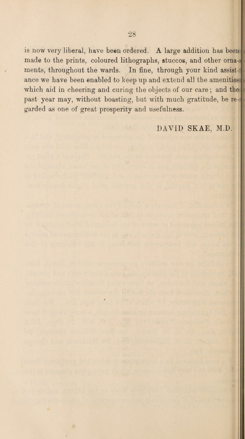 ‘28 is now very liberal, have been ordered. A large addition has been made to the prints, coloured lithographs, stuccos, and other orna-, ments, throughout the wards. In fine, through your kind assist-: ance we have been enabled to keep up and extend all the amenities, which aid in cheering and curing the objects of our care; and the* past year may, without boasting, but with much gratitude, be re- ► garded as one of great prosperity and usefulness. DAVID SKAE, M.D.