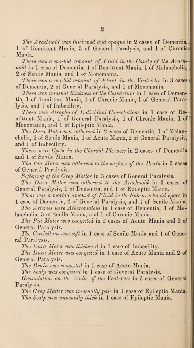 The Arachnoid ivas thickened and opaque in 2 cases of Dementia, 1 of Remittent Mania, 3 of General Paralysis, and 1 of Chronic Mania. There was a morbid amount of Fluid in the Cavity of the Arach¬ noid in 1 case of Dementia, 1 of Remittent Mania, 1 of Melancholia, 2 of Senile Mania, and 1 of Monomania. There was a morbid amount of Fluid in the Ventricles in 3 cases of Dementia, 2 of General Paralysis, and 1 of Monomania. There ivas unusual thickness of the Calvarium in 1 case of Demen¬ tia, 1 of Remittent Mania, 1 of Chronic Mania, 1 of General Para¬ lysis, and 1 of Imbecility. There was Atrophy of Individual Convolutions in 1 case of Re¬ mittent Mania, 1 of General Paralysis, 1 of Chronic Mania, 1 of Monomania, and 1 of Epileptic Mania. The Dura Mater was adherent in 2 cases of Dementia, 1 of Melan¬ cholia, 2 of Senile Mania, 1 of Acute Mania, 2 of General Paralysis, and 1 of Imbecility. There were Cysts in the Choroid Plexuses in 2 cases of Dementia and 1 of Senile Mania. The Pia Mater ivas adherent to the surface of the Brain in 3 cases of General Paralysis. Softening of the Grey Matter in 3 cases of General Paralysis. The Dura Mater ivas adherent to the Arachnoid in 3 cases of General Paralysis, 1 of Dementia, and 1 of Epileptic Mania. There ivas a morbid amount of Fluid in the Sub-arachnoid space in 1 case of Dementia, 4 of General Paralysis, and 1 of Senile Mania. The Arteries were Atheromatous in 1 case of Dementia, 1 of Me¬ lancholia, 3 of Senile Mania, and 1 of Chronic Mania. The Pia Mater was congested in 2 cases of Acute Mania and 2 of General Paralysis. The Cerebellum was soft in 1 case of Senile Mania and 1 of Gene¬ ral Paralysis. The Dura Mater ivas thickened, in 1 case of Imbecility. The Dura Mater was congested in 1 case of Acute Mania and 2 of General Paralysis. The Brain was congested in 1 case of Acute Mania. The Scalp was congested, in 1 case of General Paralysis. Granulation on the Walls of the Ventricles in 3 cases of General Paralysis. The Grey Matter was unusually pale in 1 case of Epileptic Mania. The Scalp was unusually thick in 1 case of Epileptic Mania.