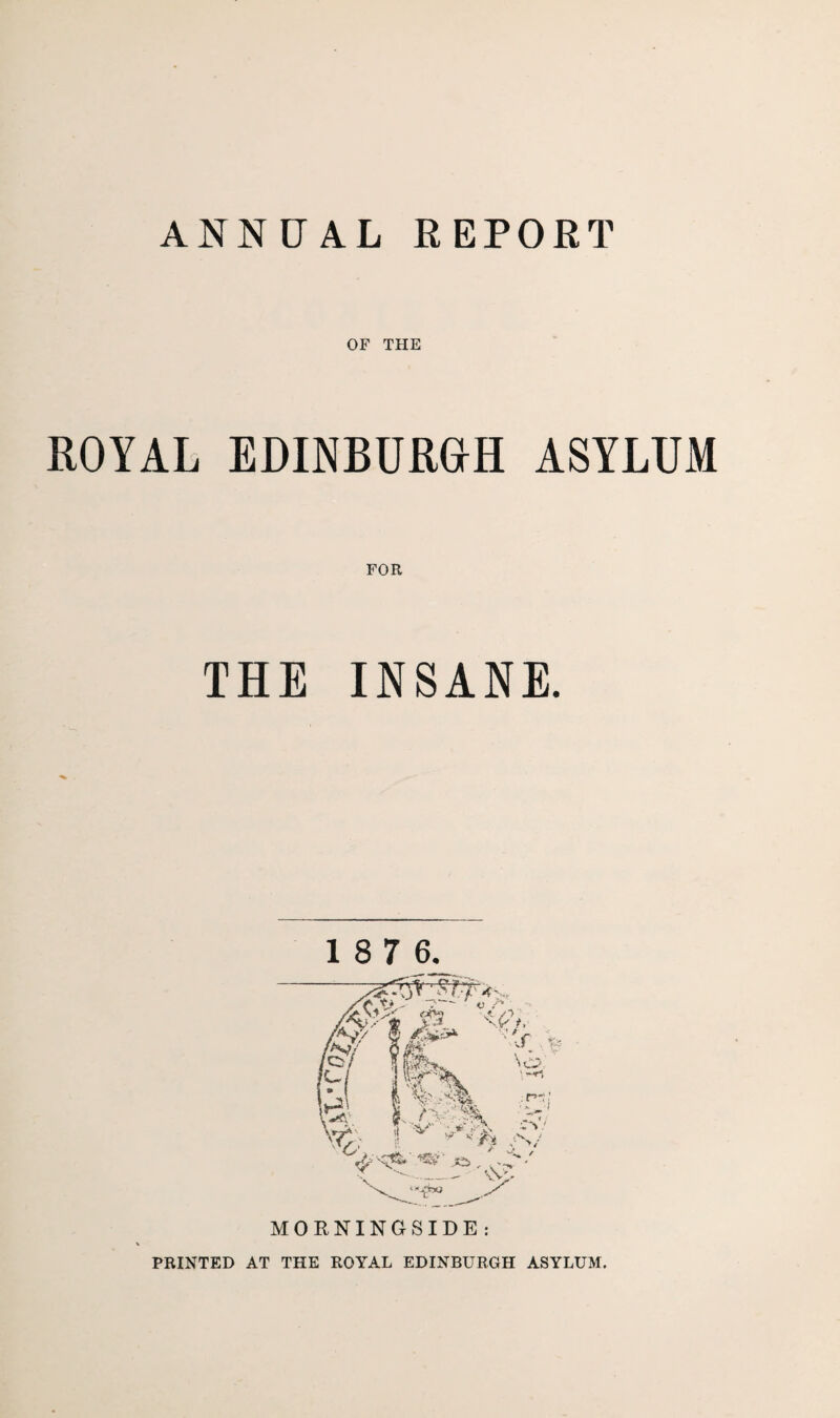 ANNUAL REPORT OF THE ROYAL EDINBURGH ASYLUM THE INSANE. 1 8 7 6. PRINTED AT THE ROYAL EDINBURGH ASYLUM.