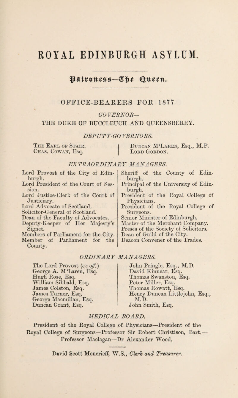 patroness—tyueen. OFFICE-BEARERS FOR 1877. GO VERNOR— THE DUKE OF BUCCLEUCH AND QUEENSBEBBY. DEPUTY-GO VERNORS. The Earl oe Stair. Duncan M‘Laren, Esq., M.P. Chas. Cowan, Esq. Lord Gordon. EXTRAORDINARY MANAGERS. Lord Provost of the City of Edin¬ burgh. Lord President of the Court of Ses¬ sion. Lord Justice-Clerk of the Court of Justiciary. Lord Advocate of Scotland. Solicitor-General of Scotland. Dean of the Faculty of Advocates. Deputy-Keeper of Her Majesty’s Signet. Members of Parliament for the City. Member of Parliament for the County. Sheriff of the County of Edin¬ burgh. Principal of the University of Edin¬ burgh. President of the Boyal College of Physicians. President of the Boyal College of Surgeons. Senior Minister of Edinburgh. Master of the Merchant Company. Preses of the Society of Solicitors. Dean of Guild of the City. Deacon Convener of the Trades. ORDINARY The Lord Provost (ex off.) George A. M‘Laren, Esq. Hugh Bose, Esq. William Sibbald, Esq. James Colston, Esq. James Turner, Esq. George Macmillan, Esq. Duncan Grant, Esq. MANAGERS. John Pringle, Esq., M.D. David Kinnear, Esq. Thomas Swanston, Esq. Peter Miller, Esq. Thomas Bowatt, Esq. Henry Duncan Littlejohn, Esq., M.D. John Smith, Esq. MEDICAL BOARD. President of the Boyal College of Physicians—President of the Royal College of Surgeons—Professor Sir Bobert Christison, Bart.— Professor Maclagan—Dr Alexander Wood. David Scott MoncriefF, W.S., Clerk and Treasurer.