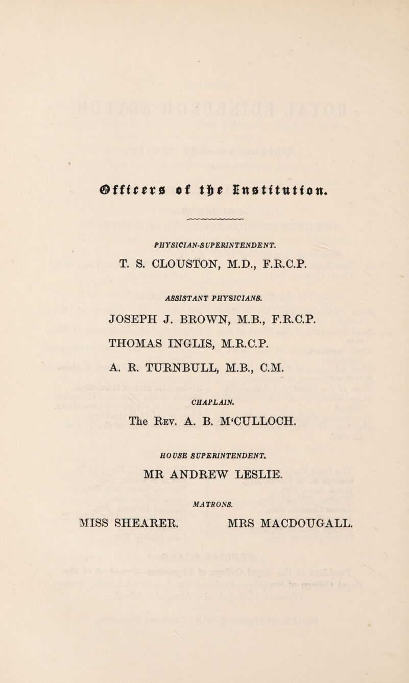 ©ffftors of tfce Institution. PHYSICIANS UPERINTENDENT. T. S. CLOUSTON, M.D., F.RC.P. ASSISTANT PHYSICIANS. JOSEPH J. BROWN, M.B., F.R.C.P. THOMAS INGLIS, M.R.C.P. A. R. TURNBULL, M.B., C.M. CHAPLAIN. The Rev. A. B. MUULLOCH. HOUSE SUPERINTENDENT. MR ANDREW LESLIE, MATRONS. MISS SHEARER. MRS MACDOUGALL.