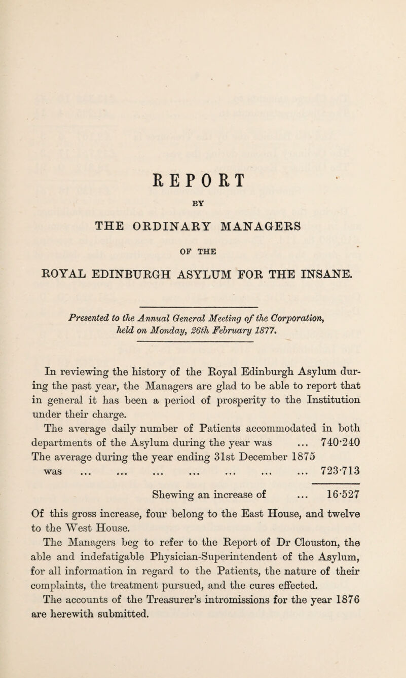 REPORT BY THE ORDINARY MANAGERS OF THE ROYAL EDINBURGH ASYLUM FOR THE INSANE. Presented to the Annual General Meeting of the Corporation, held on Monday, 26th February 1877. In reviewing the history of the Royal Edinburgh Asylum dur¬ ing the past year, the Managers are glad to be able to report that in general it has been a period of prosperity to the Institution under their charge. The average daily number of Patients accommodated in both departments of the Asylum during the year was ... 740*240 The average during the year ending 31st December 1875 w as ... ... ... ... ... ... ... 723713 Shewing an increase of ... 16*527 Of this gross increase, four belong to the East House, and twelve to the West House. The Managers beg to refer to the Report of Dr Clouston, the able and indefatigable Physician-Superintendent of the Asylum, for all information in regard to the Patients, the nature of their complaints, the treatment pursued, and the cures effected. The accounts of the Treasurer’s intromissions for the year 1876 are herewith submitted.