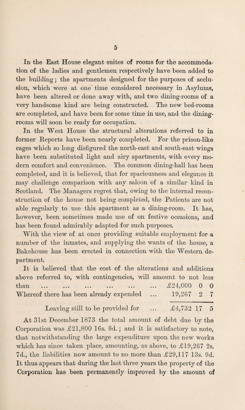In the East House elegant suites of rooms for the accommoda¬ tion of the ladies and gentlemen respectively have been added to the building; the apartments designed for the purposes of seclu¬ sion, which were at one time considered necessary in Asylums, have been altered or done away with, and two dining-rooms of a very handsome kind are being constructed. The new bed-rooms are completed, and have been for some time in use, and the dining¬ rooms will soon be ready for occupation. In the West House the structural alterations referred to in former Reports have been nearly completed. For the prison-like cages which so long disfigured the north-east and south-east wings have been substituted light and airy apartments, with every mo¬ dern comfort and convenience. The common dining-hall has been completed, and it is believed, that for spaciousness and elegance it may challenge comparison with any saloon of a similar kind in Scotland. The Managers regret that, owing to the internal recon¬ struction of the house not being completed, the Patients are not able regularly to use this apartment as a dining-room. It has, however, been sometimes made use of on festive occasions, and has been found admirably adapted for such purposes. With the view of at once providing suitable employment for a number of the inmates, and supplying the wants of the house, a Bakehouse has been erected in connection with the Western de¬ partment. It is believed that the cost of the alterations and additions above referred to, with contingencies, will amount to not less than ... ... ... ... ... ... <£24,000 0 0 Whereof there has been already expended ... 19,267 2 7 Leaving still to be provided for ... £4,732 17 5 At 31st December 1873 the total amount of debt due by the Corporation was £21,800 16s. 8d.; and it is satisfactory to note, that notwithstanding the large expenditure upon the new works which has since taken place, amounting, as above, to £19,267 2s. 7d., the liabilities now amount to no more than £29,117 13s. 9d. It thus appears that during the last three years the property of the Corporation has been permanently improved by the amount of