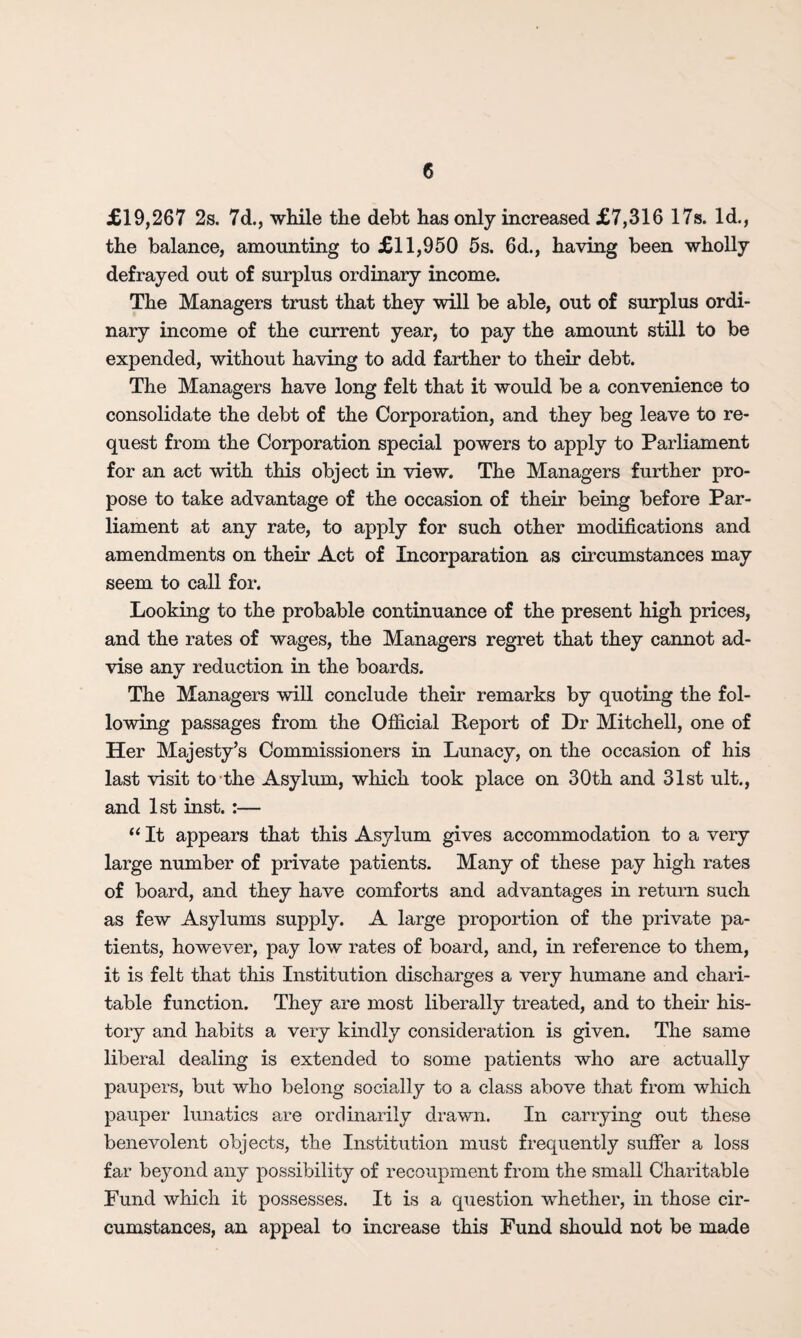 £19,267 2s. 7d., while the debt has only increased £7,316 17s. Id., the balance, amounting to £11,950 5s. 6d., having been wholly defrayed out of surplus ordinary income. The Managers trust that they will be able, out of surplus ordi¬ nary income of the current year, to pay the amount still to be expended, without having to add farther to their debt. The Managers have long felt that it would be a convenience to consolidate the debt of the Corporation, and they beg leave to re¬ quest from the Corporation special powers to apply to Parliament for an act with this object in view. The Managers further pro¬ pose to take advantage of the occasion of their being before Par¬ liament at any rate, to apply for such other modifications and amendments on their Act of Incorparation as circumstances may seem to call for. Looking to the probable continuance of the present high prices, and the rates of wages, the Managers regret that they cannot ad¬ vise any reduction in the boards. The Managers will conclude their remarks by quoting the fol¬ lowing passages from the Official Report of Dr Mitchell, one of Her Majesty’s Commissioners in Lunacy, on the occasion of his last visit to the Asylum, which took place on 30th and 31st ult., and 1st inst.:— “ It appears that this Asylum gives accommodation to a very large number of private patients. Many of these pay high rates of board, and they have comforts and advantages in return such as few Asylums supply. A large proportion of the private pa¬ tients, however, pay low rates of board, and, in reference to them, it is felt that this Institution discharges a very humane and chari¬ table function. They are most liberally treated, and to them his¬ tory and habits a very kindly consideration is given. The same liberal dealing is extended to some patients who are actually paupers, but who belong socially to a class above that from which pauper lunatics are ordinarily drawn. In carrying out these benevolent objects, the Institution must frequently suffer a loss far beyond any possibility of recoupment from the small Charitable Fund which it possesses. It is a question whether, in those cir¬ cumstances, an appeal to increase this Fund should not be made