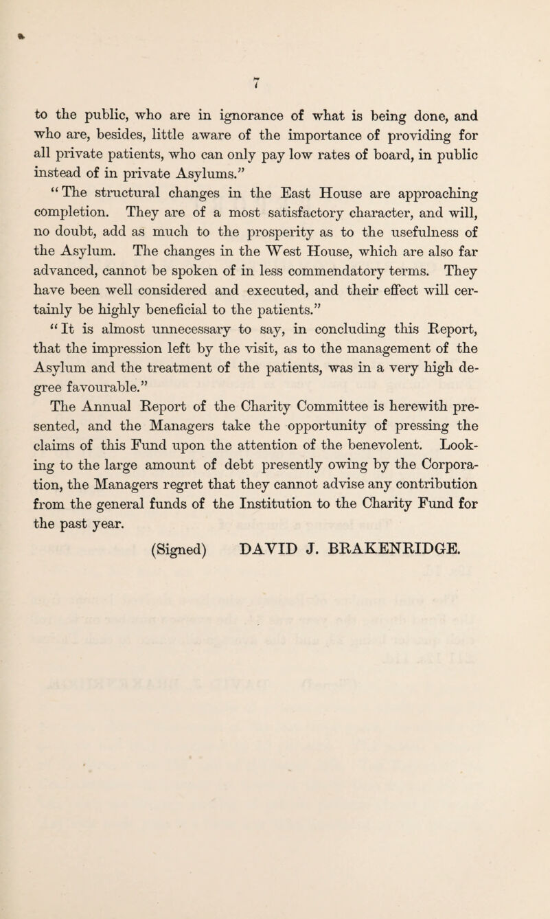 to the public, who are in ignorance of what is being done, and who are, besides, little aware of the importance of providing for all private patients, who can only pay low rates of board, in public instead of in private Asylums.” “The structural changes in the East House are approaching completion. They are of a most satisfactory character, and will, no doubt, add as much to the prosperity as to the usefulness of the Asylum. The changes in the West House, which are also far advanced, cannot be spoken of in less commendatory terms. They have been well considered and executed, and their effect will cer¬ tainly be highly beneficial to the patients.” “It is almost unnecessary to say, in concluding this Report, that the impression left by the visit, as to the management of the Asylum and the treatment of the patients, was in a very high de¬ gree favourable.” The Annual Report of the Charity Committee is herewith pre¬ sented, and the Managers take the opportunity of pressing the claims of this Fund upon the attention of the benevolent. Look¬ ing to the large amount of debt presently owing by the Corpora¬ tion, the Managers regret that they cannot advise any contribution from the general funds of the Institution to the Charity Fund for the past year.