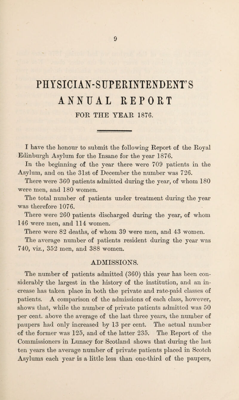 PHYSICIAN-SUPERINTENDENT’S ANNUAL REPORT FOR THE YEAR 1876. I have the honour to submit the following Report of the Royal Edinburgh Asylum for the Insane for the year 1876. In the beginning of the year there were 709 patients in the Asylum, and on the 31st of December the number was 726. There were 360 patients admitted during the year, of whom 180 were men, and 180 women. The total number of patients under treatment during the year was therefore 1076. There were 260 patients discharged during the year, of whom 146 were men, and 114 women. There were 82 deaths, of whom 39 were men, and 43 women. The average number of patients resident during the year was 740, viz., 352 men, and 388 women. ADMISSIONS. The number of patients admitted (360) this year has been con¬ siderably the largest in the history of the institution, and an in¬ crease has taken place in both the private and rate-paid classes of patients. A comparison of the admissions of each class, however, shows that, while the number of private patients admitted was 50 per cent, above the average of the last three years, the number of paupers had only increased by 13 per cent. The actual number of the former was 125, and of the latter 235. The Report of the Commissioners in Lunacy for Scotland shows that during the last ten years the average number of private patients placed in Scotch Asylums each year is a little less than one-third of the paupers,