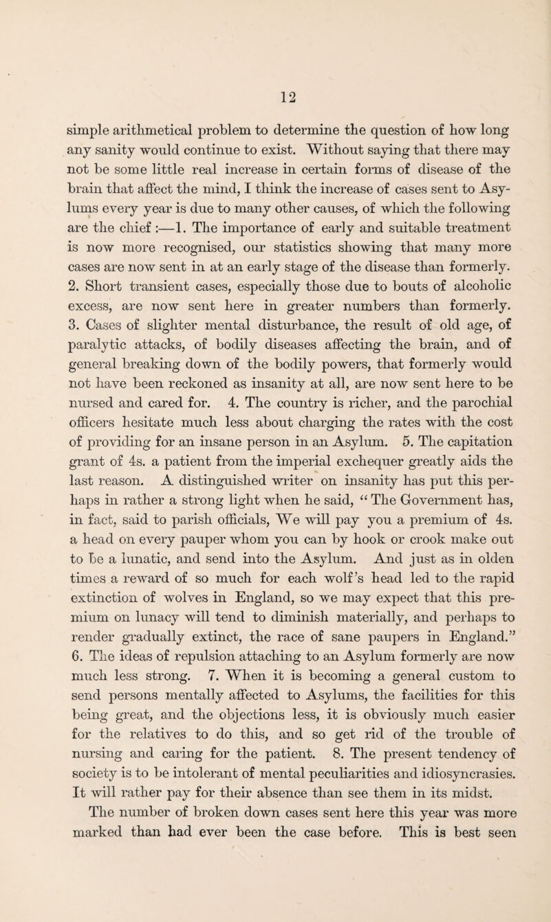 simple arithmetical problem to determine the question of how long any sanity would continue to exist. Without saying that there may not be some little real increase in certain forms of disease of the brain that affect the mind, I think the increase of cases sent to Asy¬ lums every year is due to many other causes, of which the following are the chief :—1. The importance of early and suitable treatment is now more recognised, our statistics showing that many more cases are now sent in at an early stage of the disease than formerly. 2. Short transient cases, especially those due to bouts of alcoholic excess, are now sent here in greater numbers than formerly. 3. Cases of slighter mental disturbance, the result of old age, of paralytic attacks, of bodily diseases affecting the brain, and of general breaking down of the bodily powers, that formerly would not have been reckoned as insanity at all, are now sent here to be nursed and cared for. 4. The country is richer, and the parochial officers hesitate much less about charging the rates with the cost of providing for an insane person in an Asylum. 5. The capitation grant of 4s. a patient from the imperial exchequer greatly aids the last reason. A distinguished writer on insanity has put this per¬ haps in rather a strong light when he said, “ The Government has, in fact, said to parish officials, We will pay you a premium of 4s. a head on every pauper whom you can by hook or crook make out to be a lunatic, and send into the Asylum. And just as in olden times a reward of so much for each wolf’s head led to the rapid extinction of wolves in England, so we may expect that this pre¬ mium on lunacy will tend to diminish materially, and perhaps to render gradually extinct, the race of sane paupers in England.” 6. The ideas of repulsion attaching to an Asylum formerly are now much less strong. 7. When it is becoming a general custom to send persons mentally affected to Asylums, the facilities for this being great, and the objections less, it is obviously much easier for the relatives to do this, and so get rid of the trouble of nursing and caring for the patient. 8. The present tendency of society is to be intolerant of mental peculiarities and idiosyncrasies. It will rather pay for their absence than see them in its midst. The number of broken down cases sent here this year was more marked than had ever been the case before. This is best seen