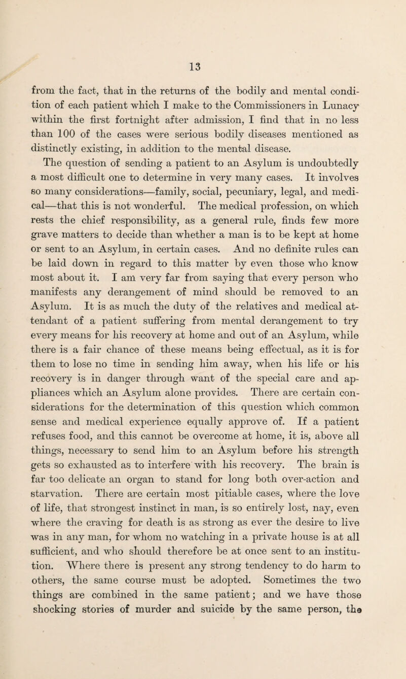 from, the fact, that in the returns of the bodily and mental condi¬ tion of each patient which I make to the Commissioners in Lunacy within the first fortnight after admission, I find that in no less than 100 of the cases were serious bodily diseases mentioned as distinctly existing, in addition to the mental disease. The question of sending a patient to an Asylum is undoubtedly a most difficult one to determine in very many cases. It involves so many considerations—family, social, pecuniary, legal, and medi¬ cal—that this is not wonderful. The medical profession, on which rests the chief responsibility, as a general rule, finds few more grave matters to decide than whether a man is to be kept at home or sent to an Asylum, in certain cases. And no definite rules can be laid down in regard to this matter by even those who know most about it. I am very far from saying that every person who manifests any derangement of mind should be removed to an Asylum. It is as much the duty of the relatives and medical at¬ tendant of a patient suffering from mental derangement to try every means for his recovery at home and out of an Asylum, while there is a fair chance of these means being effectual, as it is for them to lose no time in sending him away, when his life or his recovery is in danger through want of the special care and ap¬ pliances which an Asylum alone provides. There are certain con¬ siderations for the determination of this question which common sense and medical experience equally approve of. If a patient refuses food, and this cannot be overcome at home, it is, above all things, necessary to send him to an Asylum before his strength gets so exhausted as to interfere with his recovery. The brain is far too delicate an organ to stand for long both over-action and starvation. There are certain most pitiable cases, where the love of life, that strongest instinct in man, is so entirely lost, nay, even where the craving for death is as strong as ever the desire to live was in any man, for whom no watching in a private house is at all sufficient, and who should therefore be at once sent to an institu¬ tion. Where there is present any strong tendency to do harm to others, the same course must be adopted. Sometimes the two things are combined in the same patient; and we have those shocking stories of murder and suicide by the same person, the