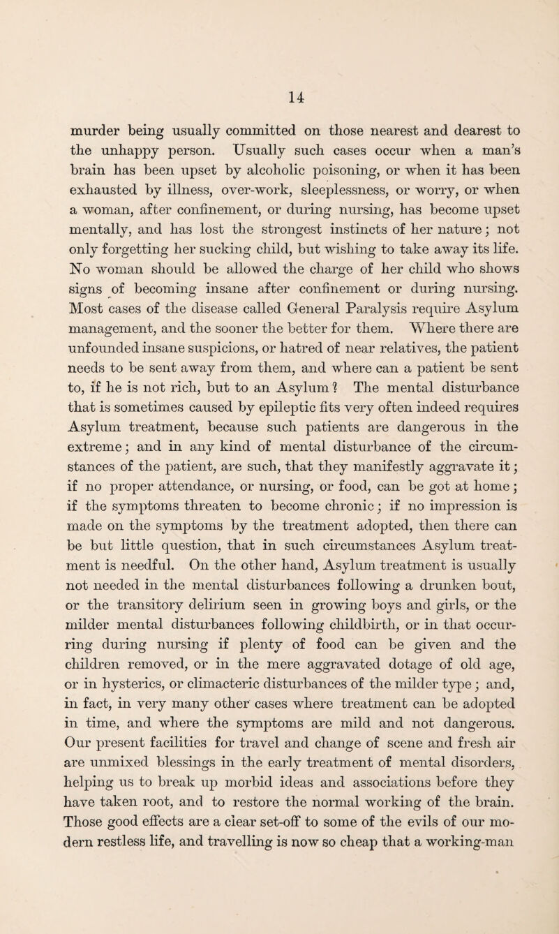 murder being usually committed on those nearest and dearest to the unhappy person. Usually such cases occur when a man’s brain has been upset by alcoholic poisoning, or when it has been exhausted by illness, over-work, sleeplessness, or worry, or when a woman, after confinement, or during nursing, has become upset mentally, and has lost the strongest instincts of her nature; not only forgetting her sucking child, but wishing to take away its life. No woman should be allowed the charge of her child who shows signs of becoming insane after confinement or during nursing. Most cases of the disease called General Paralysis require Asylum management, and the sooner the better for them. Where there are unfounded insane suspicions, or hatred of near relatives, the patient needs to be sent away from them, and where can a patient be sent to, if he is not rich, but to an Asylum ? The mental disturbance that is sometimes caused by epileptic fits very often indeed requires Asylum treatment, because such patients are dangerous in the extreme; and in any kind of mental disturbance of the circum¬ stances of the patient, are such, that they manifestly aggravate it; if no proper attendance, or nursing, or food, can be got at home; if the symptoms threaten to become chronic; if no impression is made on the symptoms by the treatment adopted, then there can be but little question, that in such circumstances Asylum treat¬ ment is needful. On the other hand, Asylum treatment is usually not needed in the mental disturbances following a drunken bout, or the transitory delirium seen in growing boys and girls, or the milder mental disturbances following childbirth, or in that occur¬ ring during nursing if plenty of food can be given and the children removed, or in the mere aggravated dotage of old age, or in hysterics, or climacteric disturbances of the milder type; and, in fact, in very many other cases where treatment can be adopted in time, and where the symptoms are mild and not dangerous. Our present facilities for travel and change of scene and fresh air are unmixed blessings in the early treatment of mental disorders, helping us to break up morbid ideas and associations before they have taken root, and to restore the normal working of the brain. Those good effects are a clear set-off to some of the evils of our mo¬ dern restless life, and travelling is now so cheap that a working-man