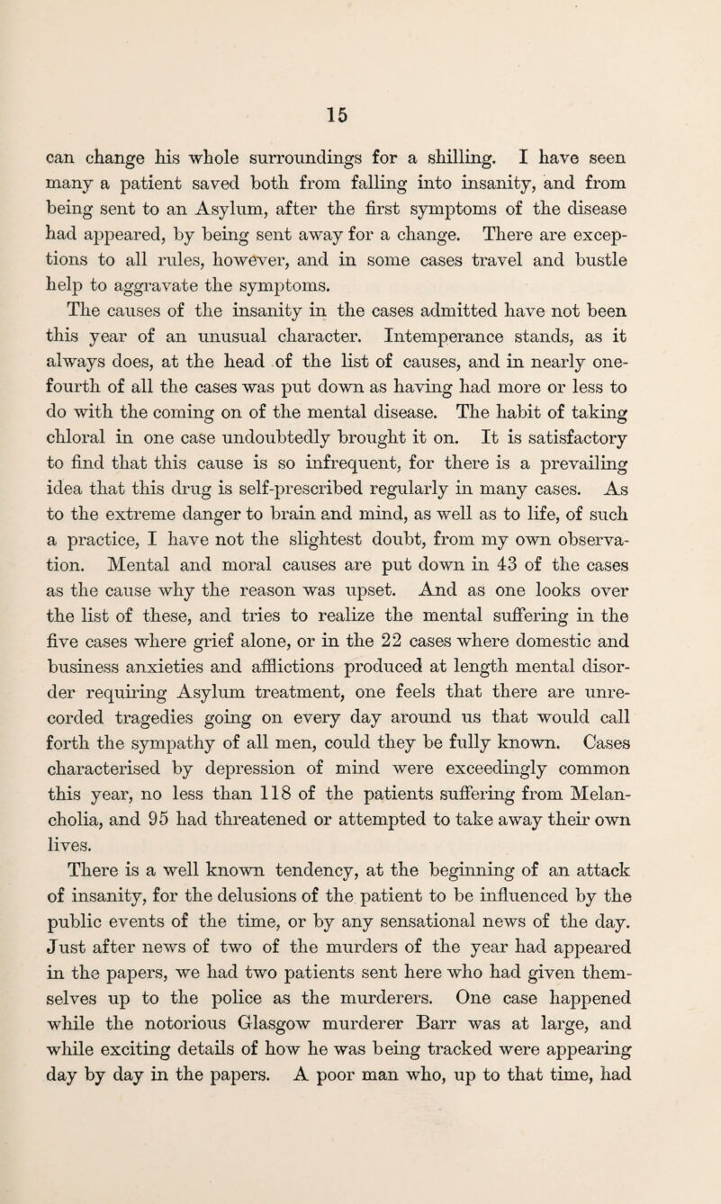 can change his whole surroundings for a shilling. I have seen many a patient saved both from falling into insanity, and from being sent to an Asylum, after the first symptoms of the disease had appeared, by being sent away for a change. There are excep¬ tions to all rules, however, and in some cases travel and bustle help to aggravate the symptoms. The causes of the insanity in the cases admitted have not been this year of an unusual character. Intemperance stands, as it always does, at the head of the list of causes, and in nearly one- fourth of all the cases was put down as having had more or less to do with the coming on of the mental disease. The habit of taking chloral in one case undoubtedly brought it on. It is satisfactory to find that this cause is so infrequent, for there is a prevailing idea that this drug is self-prescribed regularly in many cases. As to the extreme danger to brain and mind, as well as to life, of such a practice, I have not the slightest doubt, from my own observa¬ tion. Mental and moral causes are put down in 43 of the cases as the cause why the reason was upset. And as one looks over the list of these, and tries to realize the mental suffering in the five cases where grief alone, or in the 22 cases where domestic and business anxieties and afflictions produced at length mental disor¬ der requiring Asylum treatment, one feels that there are unre¬ corded tragedies going on every day around us that would call forth the sympathy of all men, could they be fully known. Cases characterised by depression of mind were exceedingly common this year, no less than 118 of the patients suffering from Melan¬ cholia, and 95 had threatened or attempted to take away their own lives. There is a well known tendency, at the beginning of an attack of insanity, for the delusions of the patient to be influenced by the public events of the time, or by any sensational news of the day. Just after news of two of the murders of the year had appeared in the papers, we had two patients sent here who had given them¬ selves up to the police as the murderers. One case happened while the notorious Glasgow murderer Barr was at large, and while exciting details of how he was being tracked were appearing day by day in the papers. A poor man who, up to that time, had