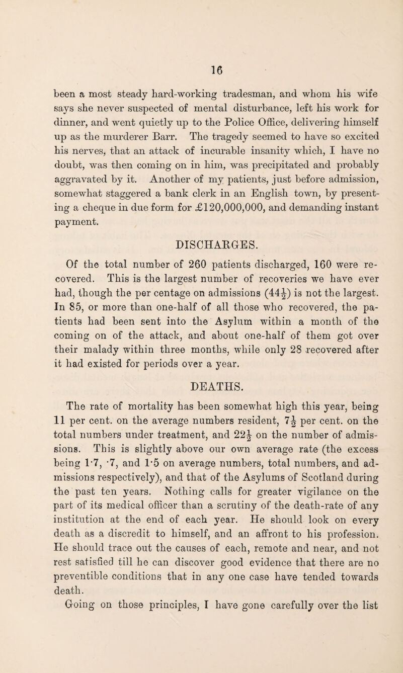been a most steady hard-working tradesman, and whom his wife says she never suspected of mental disturbance, left his work for dinner, and went quietly up to the Police Office, delivering himself up as the murderer Barr. The tragedy seemed to have so excited his nerves, that an attack of incurable insanity which, I have no doubt, was then coming on in him, was precipitated and probably aggravated by it. Another of my patients, just before admission, somewhat staggered a bank clerk in an English town, by present¬ ing a cheque in due form for £120,000,000, and demanding instant payment. DISCHARGES. Of the total number of 260 patients discharged, 160 were re¬ covered. This is the largest number of recoveries we have ever had, though the per centage on admissions (44 J) is not the largest. In 85, or more than one-half of all those who recovered, the pa¬ tients had been sent into the Asylum within a month of the coming on of the attack, and about one-half of them got over their malady within three months, while only 28 recovered after it had existed for periods over a year. DEATHS. The rate of mortality has been somewhat high this year, being 11 per cent, on the average numbers resident, per cent, on the total numbers under treatment, and 22| on the number of admis¬ sions. This is slightly above our own average rate (the excess being P7, -7, and 1*5 on average numbers, total numbers, and ad¬ missions respectively), and that of the Asylums of Scotland during the past ten years. Nothing calls for greater vigilance on the part of its medical officer than a scrutiny of the death-rate of any institution at the end of each year. He should look on every death as a discredit to himself, and an affront to his profession. He should trace out the causes of each, remote and near, and not rest satisfied till he can discover good evidence that there are no preventible conditions that in any one case have tended towards death. G-oing on those principles, I have gone carefully over the list