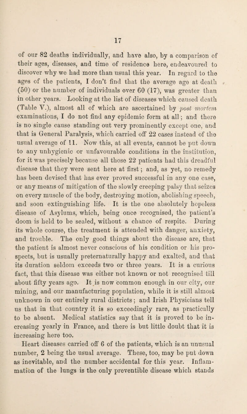 of our 82 deaths individually, and have also, by a comparison of their ages, diseases, and time of residence here, endeavoured to discover why we had more than usual this year. In regard to the ages of the patients, I don’t find that the average age at death (50) or the number of individuals over 60 (17), was greater than in other years. Looking at the list of diseases which caused death (Table V.), almost all of which are ascertained by plost mortem examinations, I do not find any epidemic form at all; and there is no single cause standing out very prominently except one, and that is General Paralysis, which carried off 22 cases instead of the usual average of 11. Now this, at all events, cannot be put down to any unhygienic or unfavourable conditions in the institution, for it was precisely because all those 22 patients had this dreadful disease that they were sent here at first; and, as yet, no remedy has been devised that has ever proved successful in any one case, or any means of mitigation of the slowly creeping palsy that seizes on every muscle of the body, destroying motion, abolishing speech, and soon extinguishing life. It is the one absolutely hopeless disease of Asylums, which, being once recognised, the patient’s doom is held to be sealed, without a chance of respite. During its whole course, the treatment is attended with danger, anxiety, and trouble. The only good things about the disease are, that the patient is almost never conscious of his condition or his pro¬ spects, but is usually preternaturally happy and exalted, and that its duration seldom exceeds two or three years. It is a curious fact, that this disease was either not known or not recognised till about fifty years ago. It is now common enough in our city, our mining, and our manufacturing population, while it is still almost unknown in our entirely rural districts; and Irish Physicians tell us that in that country it is so exceedingly rare, as practically to be absent. Medical statistics say that it is proved to be in¬ creasing yearly in Prance, and there is but little doubt that it is increasing here too. Pleart diseases carried off 6 of the patients, which is an unusual number, 2 being the usual average. These, too, may be put down as inevitable, and the number accidental for this year. Inflam¬ mation of the lungs is the only preventible disease which stands