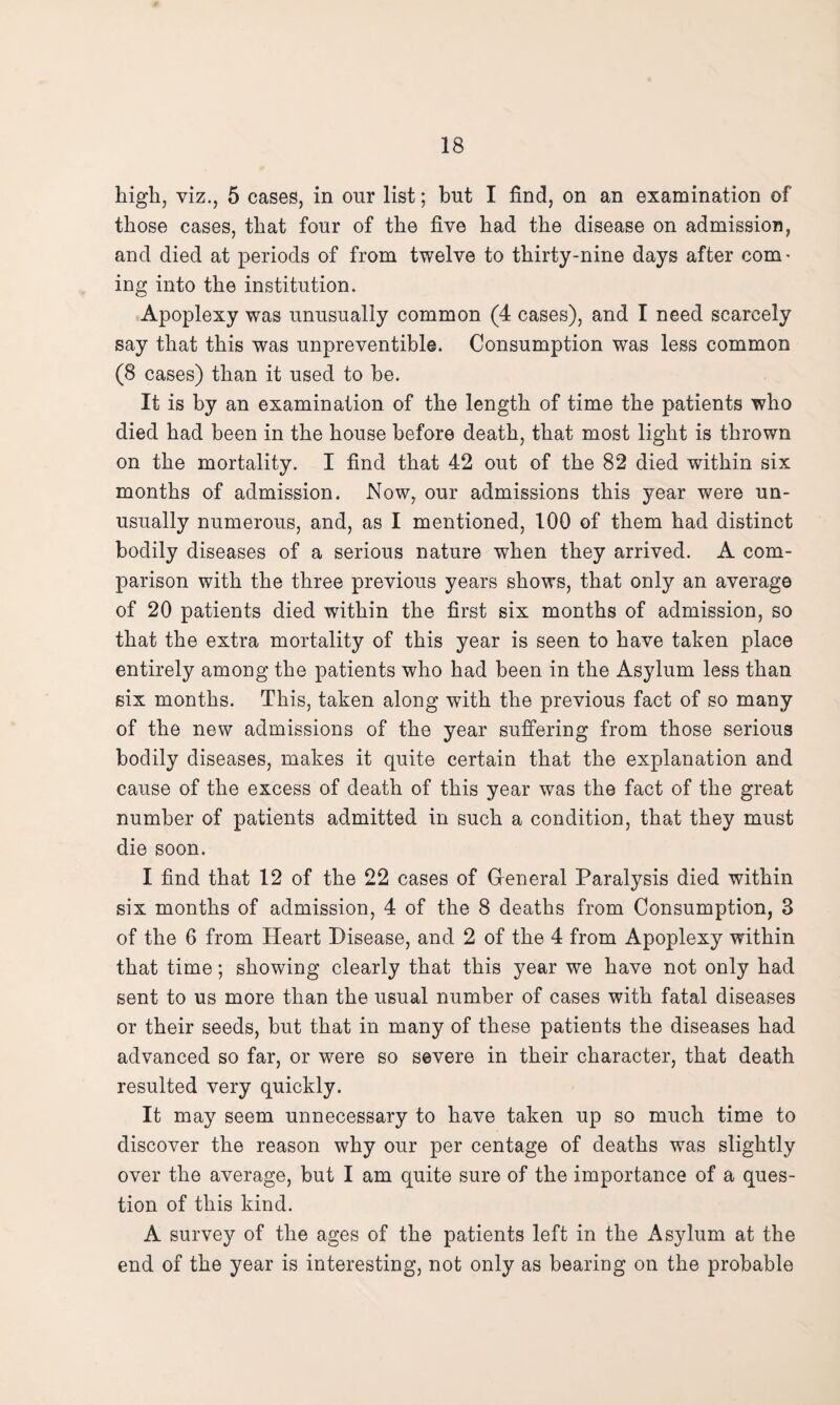 high, viz., 5 cases, in our list; but I find, on an examination of those cases, that four of the five had the disease on admission, and died at periods of from twelve to thirty-nine days after com¬ ing into the institution. Apoplexy was unusually common (4 cases), and I need scarcely say that this was unpreventible. Consumption was less common (8 cases) than it used to be. It is by an examination of the length of time the patients who died had been in the house before death, that most light is thrown on the mortality. I find that 42 out of the 82 died within six months of admission. Now, our admissions this year were un¬ usually numerous, and, as I mentioned, 100 of them had distinct bodily diseases of a serious nature when they arrived. A com¬ parison with the three previous years shows, that only an average of 20 patients died within the first six months of admission, so that the extra mortality of this year is seen to have taken place entirely among the patients who had been in the Asylum less than six months. This, taken along with the previous fact of so many of the new admissions of the year suffering from those serious bodily diseases, makes it quite certain that the explanation and cause of the excess of death of this year was the fact of the great number of patients admitted in such a condition, that they must die soon. I find that 12 of the 22 cases of General Paralysis died within six months of admission, 4 of the 8 deaths from Consumption, 3 of the 6 from Heart Disease, and 2 of the 4 from Apoplexy within that time; showing clearly that this year we have not only had sent to us more than the usual number of cases with fatal diseases or their seeds, but that in many of these patients the diseases had advanced so far, or were so severe in their character, that death resulted very quickly. It may seem unnecessary to have taken up so much time to discover the reason why our per centage of deaths was slightly over the average, but I am quite sure of the importance of a ques¬ tion of this kind. A survey of the ages of the patients left in the Asylum at the end of the year is interesting, not only as bearing on the probable