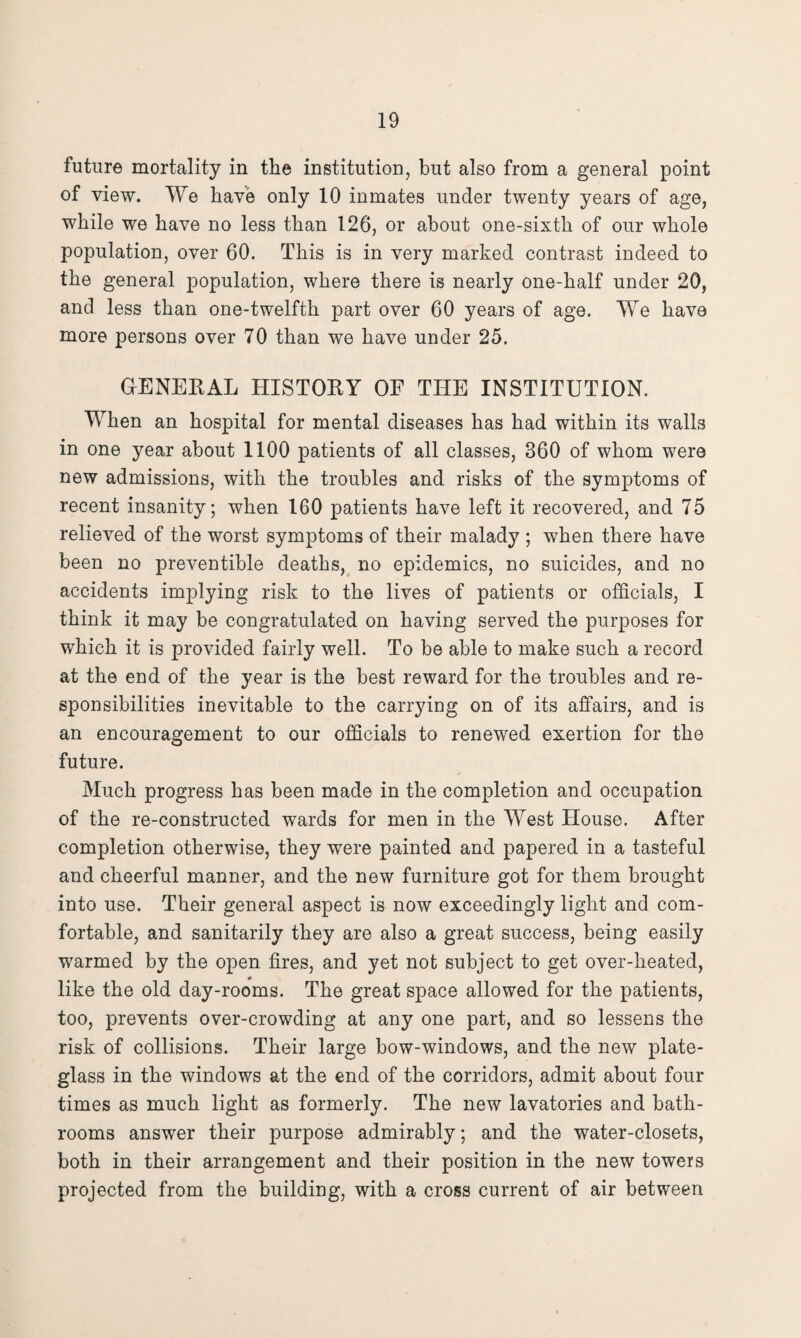 future mortality in the institution, but also from a general point of view. We have only 10 inmates under twenty years of age, while we have no less than 126, or about one-sixth of our whole population, over 60. This is in very marked contrast indeed to the general population, where there is nearly one-half under 20, and less than one-twelfth part over 60 years of age. We have more persons over 70 than we have under 25. GENERAL HISTORY OF THE INSTITUTION. When an hospital for mental diseases has had within its walls in one year about 1100 patients of all classes, 360 of whom were new admissions, with the troubles and risks of the symptoms of recent insanity; when 160 patients have left it recovered, and 75 relieved of the worst symptoms of their malady ; when there have been no preventible deaths, no epidemics, no suicides, and no accidents implying risk to the lives of patients or officials, I think it may be congratulated on having served the purposes for which it is provided fairly well. To be able to make such a record at the end of the year is the best reward for the troubles and re¬ sponsibilities inevitable to the carrying on of its affairs, and is an encouragement to our officials to renewed exertion for the future. Much progress has been made in the completion and occupation of the re-constructed wards for men in the West House. After completion otherwise, they were painted and papered in a tasteful and cheerful manner, and the new furniture got for them brought into use. Their general aspect is now exceedingly light and com¬ fortable, and sanitarily they are also a great success, being easily warmed by the open fires, and yet not subject to get over-lieated, like the old day-rooms. The great space allowed for the patients, too, prevents over-crowding at any one part, and so lessens the risk of collisions. Their large bow-windows, and the new plate- glass in the windows at the end of the corridors, admit about four times as much light as formerly. The new lavatories and bath¬ rooms answer their purpose admirably; and the water-closets, both in their arrangement and their position in the new towers projected from the building, with a cross current of air between