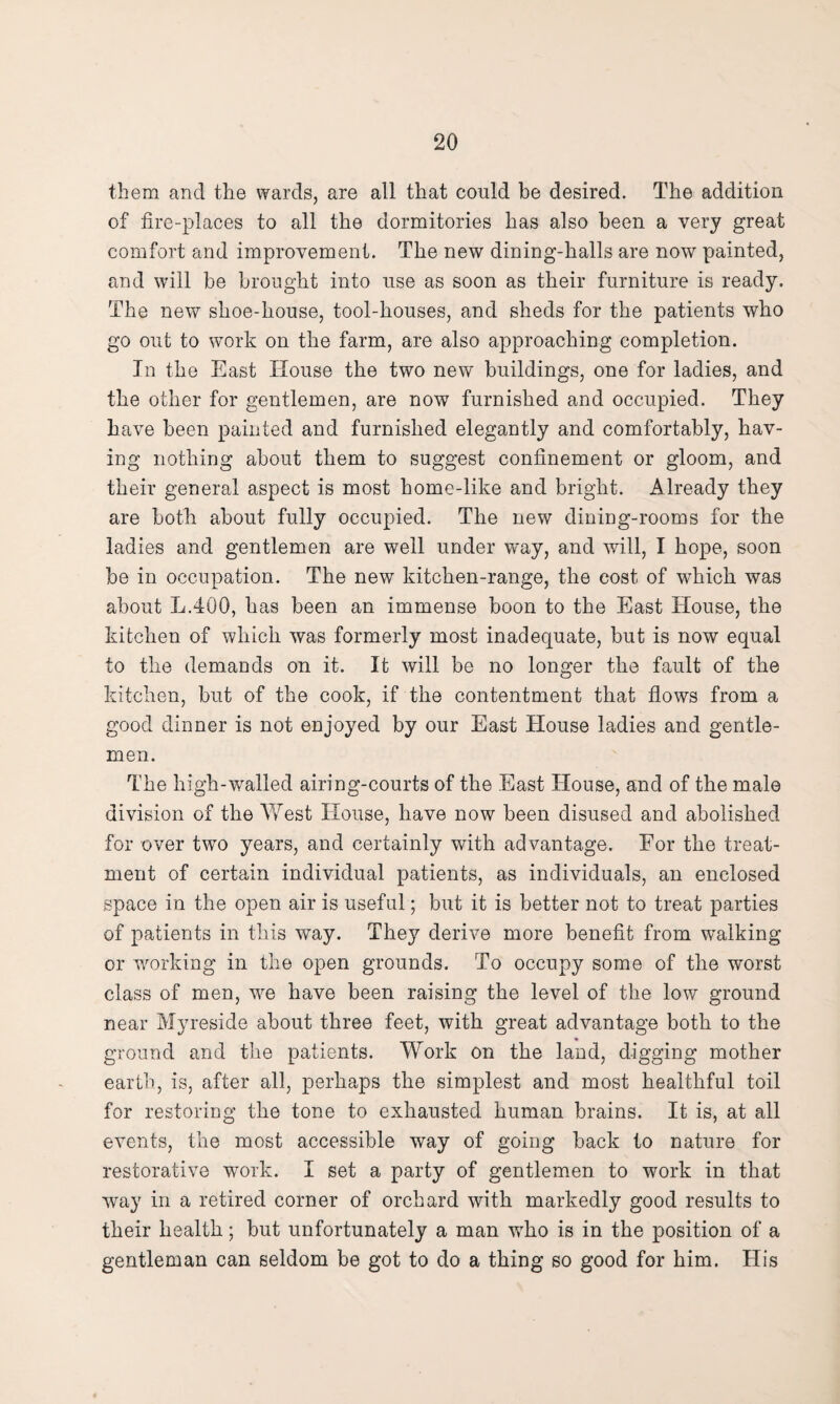 them and the wards, are all that could be desired. The addition of fire-places to all the dormitories has also been a very great comfort and improvement. The new dining-halls are now painted, and will be brought into use as soon as their furniture is ready. The new shoe-house, tool-houses, and sheds for the patients who go out to work on the farm, are also approaching completion. In the East House the two new buildings, one for ladies, and the other for gentlemen, are now furnished and occupied. They have been painted and furnished elegantly and comfortably, hav¬ ing nothing about them to suggest confinement or gloom, and their general aspect is most home-like and bright. Already they are both about fully occupied. The new dining-rooms for the ladies and gentlemen are well under way, and will, I hope, soon be in occupation. The new kitchen-range, the cost of which was about L.400, has been an immense boon to the East House, the kitchen of which was formerly most inadequate, but is now equal to the demands on it. It will be no longer the fault of the kitchen, but of the cook, if the contentment that flows from a good dinner is not enjoyed by our East House ladies and gentle¬ men. The high-walled airing-courts of the East House, and of the male division of the West House, have now been disused and abolished for over two years, and certainly with advantage. For the treat¬ ment of certain individual patients, as individuals, an enclosed space in the open air is useful; but it is better not to treat parties of patients in this way. They derive more benefit from walking or working in the open grounds. To occupy some of the worst class of men, we have been raising the level of the low ground near Myreside about three feet, with great advantage both to the ground and the patients. Work on the land, digging mother earth, is, after all, perhaps the simplest and most healthful toil for restoring the tone to exhausted human brains. It is, at all events, the most accessible way of going back to nature for restorative work. I set a party of gentlemen to work in that way in a retired corner of orchard with markedly good results to their health; but unfortunately a man who is in the position of a gentleman can seldom be got to do a thing so good for him. His