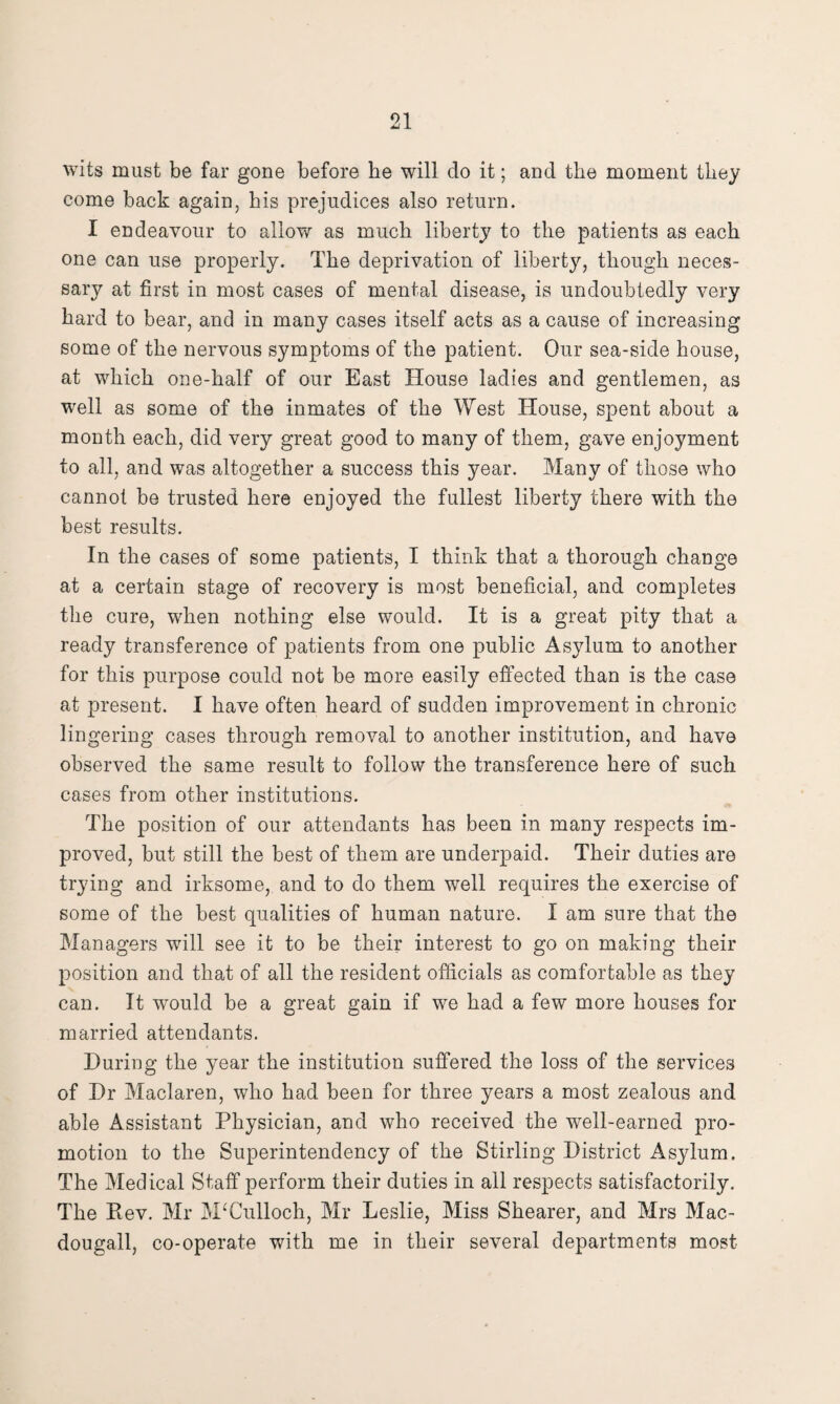 wits must be far gone before he will do it; and the moment they come back again, his prejudices also return. I endeavour to allow as much liberty to the patients as each one can use properly. The deprivation of liberty, though neces¬ sary at first in most cases of mental disease, is undoubtedly very hard to bear, and in many cases itself acts as a cause of increasing some of the nervous symptoms of the patient. Our sea-side house, at which one-half of our East House ladies and gentlemen, as well as some of the inmates of the West House, spent about a month each, did very great good to many of them, gave enjoyment to all, and was altogether a success this year. Many of those who cannot be trusted here enjoyed the fullest liberty there with the best results. In the cases of some patients, I think that a thorough change at a certain stage of recovery is most beneficial, and completes the cure, when nothing else would. It is a great pity that a ready transference of patients from one public Asylum to another for this purpose could not be more easily effected than is the case at present. I have often heard of sudden improvement in chronic lingering cases through removal to another institution, and have observed the same result to follow the transference here of such cases from other institutions. The position of our attendants has been in many respects im¬ proved, but still the best of them are underpaid. Their duties are trying and irksome, and to do them well requires the exercise of some of the best qualities of human nature. I am sure that the Managers will see it to be their interest to go on making their position and that of all the resident officials as comfortable as they can. It would be a great gain if we had a few more houses for married attendants. During the year the institution suffered the loss of the services of Dr Maclaren, who had been for three years a most zealous and able Assistant Physician, and who received the well-earned pro¬ motion to the Superintendency of the Stirling District Asylum. The Medical Staff perform their duties in all respects satisfactorily. The Rev. Mr McCulloch, Mr Leslie, Miss Shearer, and Mrs Mac- dougall, co-operate with me in their several departments most