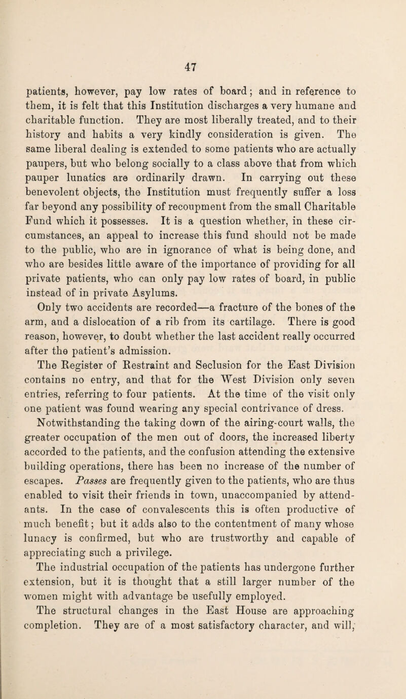 patients, however, pay low rates of board; and in reference to them, it is felt that this Institution discharges a very humane and charitable function. They are most liberally treated, and to their history and habits a very kindly consideration is given. The same liberal dealing is extended to some patients who are actually paupers, but who belong socially to a class above that from which pauper lunatics are ordinarily drawn. In carrying out these benevolent objects, the Institution must frequently suffer a loss far beyond any possibility of recoupment from the small Charitable Fund which it possesses. It is a question whether, in these cir¬ cumstances, an appeal to increase this fund should not be made to the public, who are in ignorance of what is being done, and who are besides little aware of the importance of providing for all private patients, who can only pay low rates of board, in public instead of in private Asylums. Only two accidents are recorded—a fracture of the bones of the arm, and a dislocation of a rib from its cartilage. There is good reason, however, to doubt whether the last accident really occurred after the patient’s admission. The Register of Restraint and Seclusion for the East Division contains no entry, and that for the West Division only seven entries, referring to four patients. At the time of the visit only one patient was found wearing any special contrivance of dress. Notwithstanding the taking down of the airing-court walls, the greater occupation of the men out of doors, the increased liberty accorded to the patients, and the confusion attending the extensive building operations, there has been no increase of the number of escapes. Passes are frequently given to the patients, who are thus enabled to visit their friends in town, unaccompanied by attend¬ ants. In the case of convalescents this is often productive of much benefit; but it adds also to the contentment of many whose lunacy is confirmed, but who are trustworthy and capable of appreciating such a privilege. The industrial occupation of the patients has undergone further extension, but it is thought that a still larger number of the women might with advantage be usefully employed. The structural changes in the East House are approaching completion. They are of a most satisfactory character, and will,