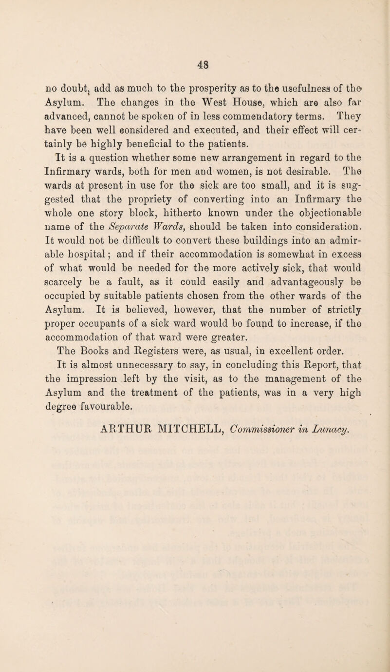 no doubt? add as much to the prosperity as to the usefulness of the' Asylum. The changes in the West House, which are also far advanced, cannot be spoken of in less commendatory terms. They have been well considered and executed, and their effect will cer¬ tainly be highly beneficial to the patients. It is a question whether some new arrangement in regard to the Infirmary wards, both for men and women, is not desirable. The wards at present in use for the sick are too small, and it is sug¬ gested that the propriety of converting into an Infirmary the whole one story block, hitherto known under the objectionable name of the Separate Wards, should be taken into consideration. It would not be difficult to convert these buildings into an admir¬ able hospital; and if their accommodation is somewhat in excess of what would be needed for the more actively sick, that would scarcely be a fault, as it could easily and advantageously be occupied by suitable patients chosen from the other wards of the Asylum. It is believed, however, that the number of strictly proper occupants of a sick ward would be found to increase, if the accommodation of that ward were greater. The Books and Registers were, as usual, in excellent order. It is almost unnecessary to say, in concluding this Report, that the impression left by the visit, as to the management of the Asylum and the treatment of the patients, was in a very high degree favourable. ARTHUR MITCHELL, Commissioner in Lunacy.