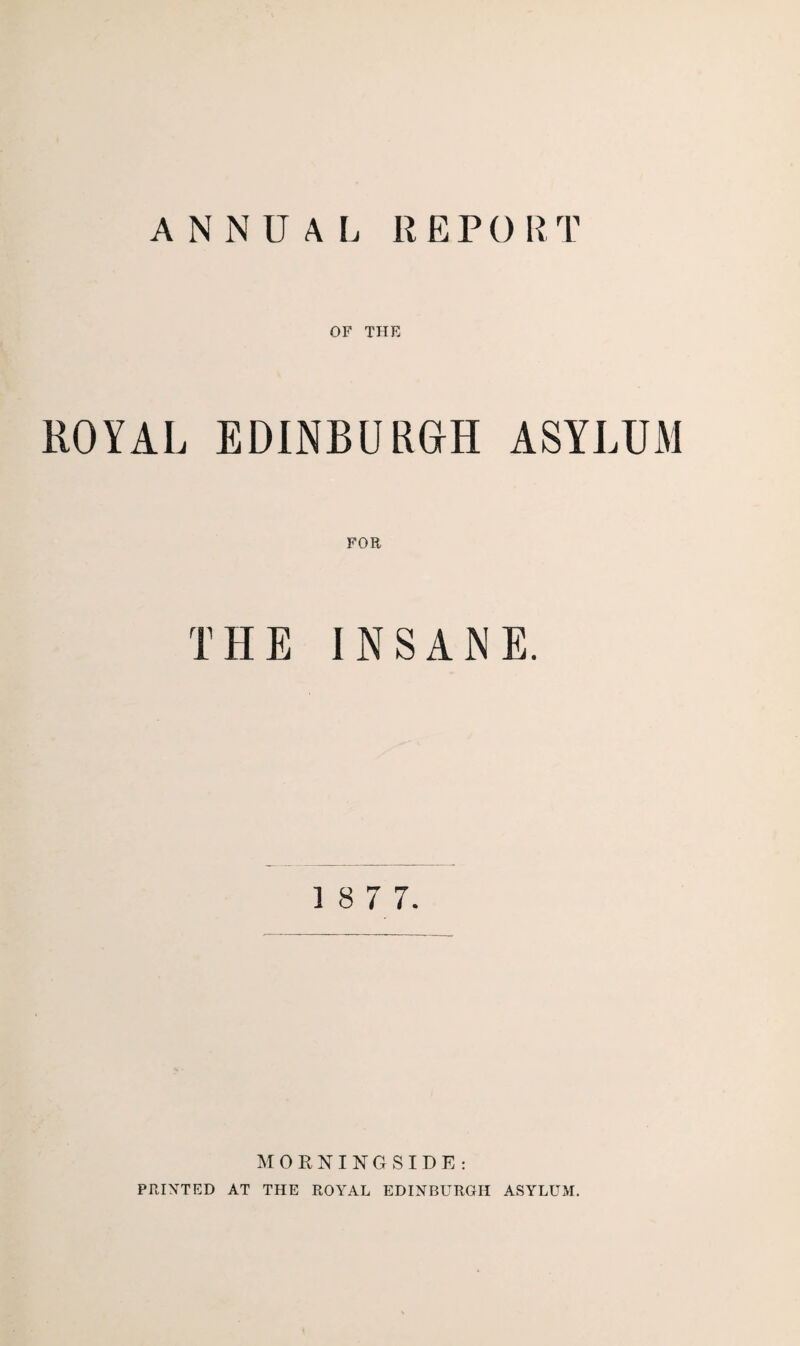 ANNUAL REPORT OF THE ROYAL EDINBURGH ASYLUM FOR THE INSANE. 1 8 7 7. MORNINGSIDE: PRINTED AT THE ROYAL EDINBURGH ASYLUM.