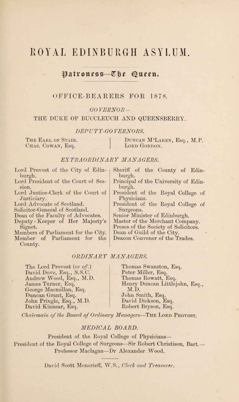 OFFICE-BEARERS FOR 1878. GO VERNOR— THE DUKE OF BUCCLEUCH AND QUEENSBERRY. DEPUTY-GO VERNORS. The Earl of Stair. Duncan M‘Laren, Esq., M.P. Chas. Cowan, Esq. Lord Gordon. EXTRAORDINARY MANAGERS. Lord Provost of the City of Edin¬ burgh. Lord President of the Court of Ses¬ sion. Lord Justice-Clerk of the Court of Justiciary. Lord Advocate of Scotland. Solicitor-General of Scotland. Dean of the Faculty of Advocates. Deputy - Keeper of Her Majesty’s Signet. Members of Parliament for the City. Member of Parliament for the County. Sheriff of the County of Edin¬ burgh. Principal of the University of Edin¬ burgh. President of the Royal College of Physicians. President of the Royal College of Surgeons. Senior Minister of Edinburgh. Master of the Merchant Company. Preses of the Society of Solicitors. Dean of Guild of the City. Deacon Convener of the Trades. ORDINARY MANAGERS. The Lord Provost {ex off.) David Dove, Esq., S.S.C. Andrew Wood, Esq., M.D. James Turner, Esq. George Macmillan, Esq. Duncan Grant, Esq. John Pringle, Esq., M.D. David Kinnear, Esq. Thomas Swanston, Esq. Peter Miller, Esq. Thomas Rowatt, Esq. Henry Duncan Littlejohn, Esq., M.D. John Smith, Esq. David Dickson, Esq. Robert Bryson, Esq. Chairmain of the Board of Ordinary Managers—The Lord Provost. MEDICAL BOARD. President of the Royal College of Physicians— President of the Royal College of Surgeons—Sir Robert Christison, Bart. — Professor Maclagan—Dr Alexander Wood. Clerk and Treasurer. David Scott Moncrieff, W.S.,