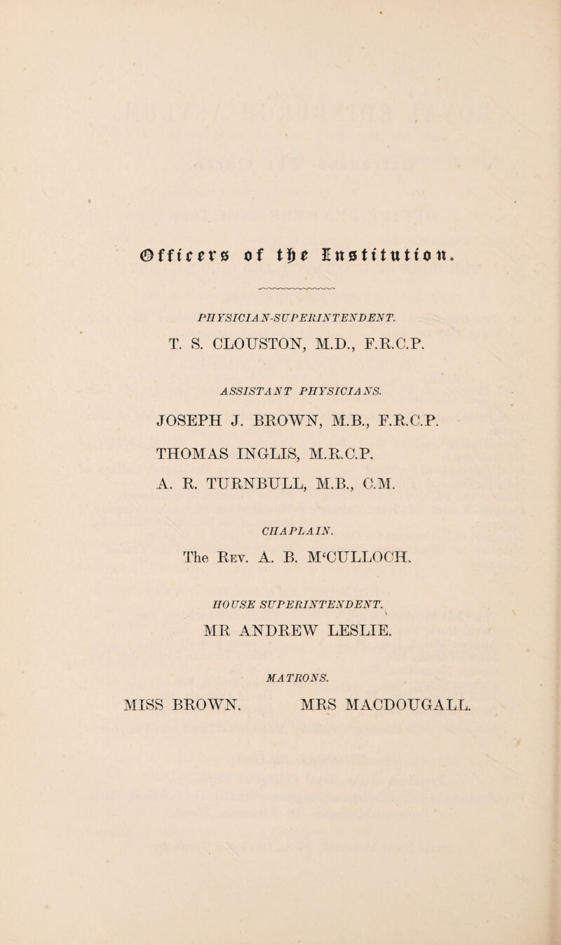 Offtccvs of t$e Institution PIIYSIC IA N-S UPERINTENDENT. T. S. CLOUSTON, M.D., F.R.C.P. ASSISTANT PHYSICIANS. JOSEPH J. BROWN, M.B., F.RC.P. THOMAS INGLIS, M.B.C.P. A. B. TURNBULL, M.B., C.M. CHAPLAIN. The Rev. A. B. M‘CULLOCTL HOUSE SUPERINTENDENT. % MR ANDREW LESLIE. MATRONS. MISS BROWN. MRS MACDOUGALL.