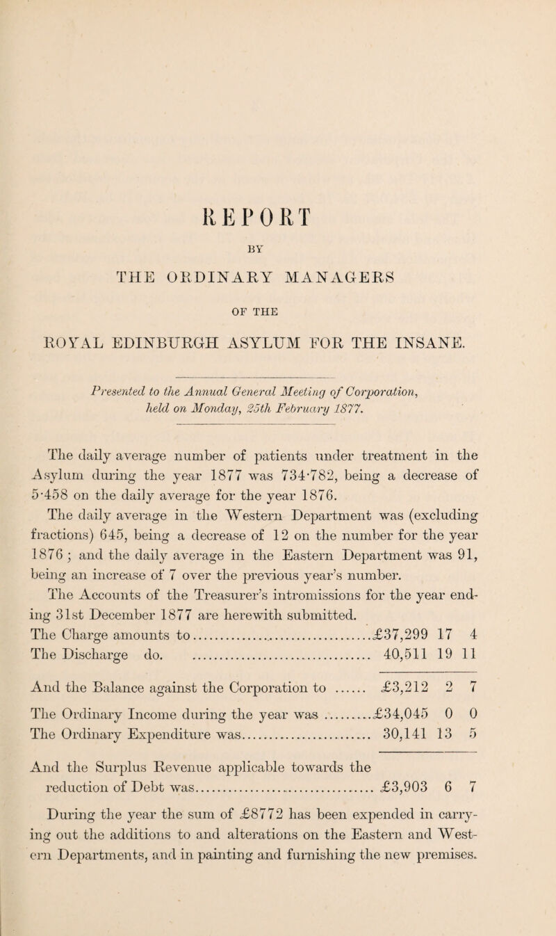 R E P 0 R T BY THE ORDINARY MANAGERS OF THE ROYAL EDINBURGH ASYLUM FOR THE INSANE. Presented to the Annual General Meeting of Corporation, held on Monday, 25th February 1877. Tlie daily average number of patients under treatment in tlie Asylum during the year 1877 was 734’782, being a decrease of 5‘458 on the daily average for the year 1876. The daily average in the Western Department was (excluding fractions) 645, being a decrease of 12 on the number for the year 1876; and the daily average in the Eastern Department was 91, being an increase of 7 over the previous year’s number. The Accounts of the Treasurer’s intromissions for the year end¬ ing 31st December 1877 are herewith submitted. The Charge amounts to....<£37,299 17 4 The Discharge do.. 40,511 19 11 And the Balance against the Corporation to . <£3,212 2 7 The Ordinary Income during the year was....£34,045 0 0 The Ordinary Expenditure was. 30,141 13 5 And the Surplus Revenue applicable towards the reduction of Debt was. £3,903 6 7 During the year the sum of £8772 has been expended in carry¬ ing out the additions to and alterations on the Eastern and West¬ ern Departments, and in painting and furnishing the new premises.