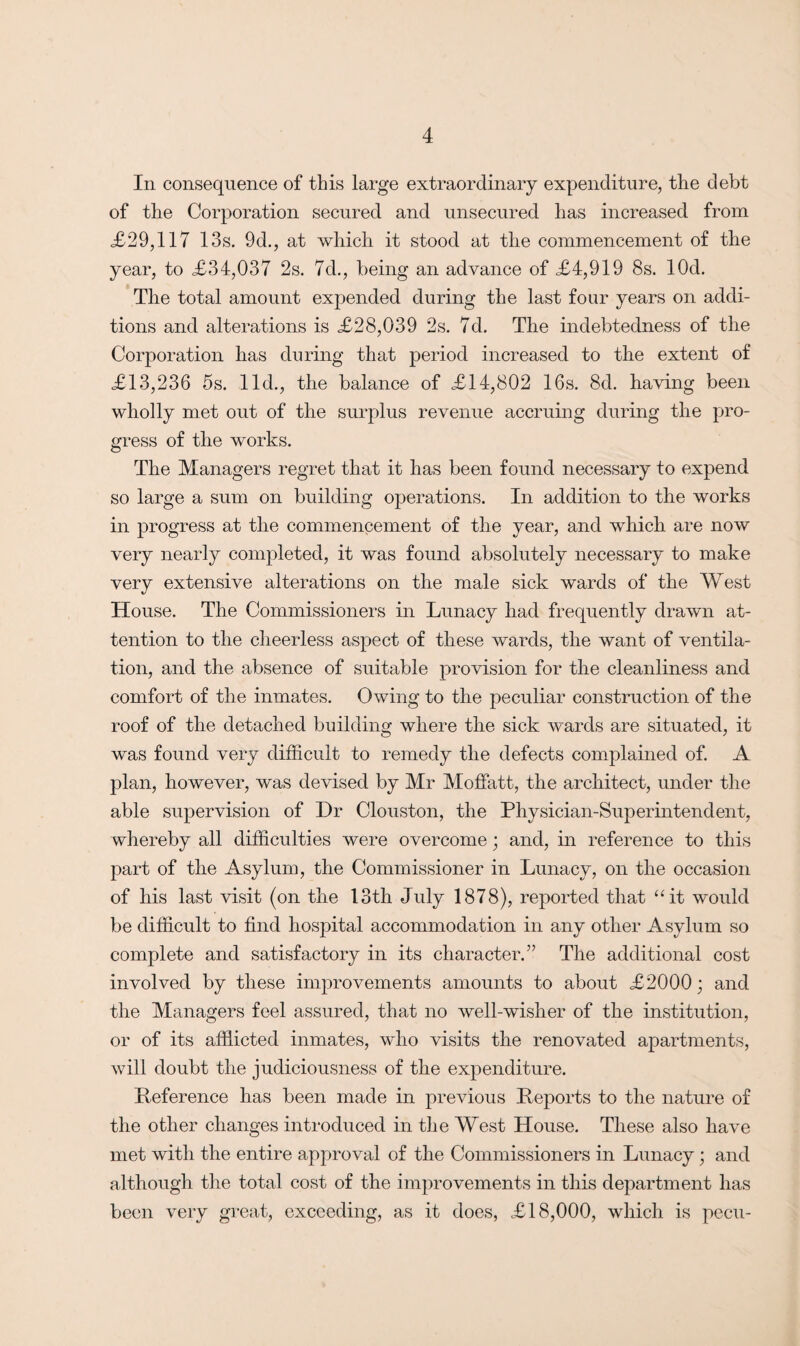 In consequence of this large extraordinary expenditure, the debt of the Corporation secured and unsecured has increased from <£29,117 13s. 9d., at which it stood at the commencement of the year, to <£34,037 2s. 7d., being an advance of £4,919 8s. lOd. The total amount expended during the last four years on addi¬ tions and alterations is £28,039 2s. 7d. The indebtedness of the Corporation has during that period increased to the extent of £13,236 5s. lid., the balance of £14,802 16s. 8d. having been wholly met out of the surplus revenue accruing during the pro¬ gress of the works. The Managers regret that it has been found necessary to expend so large a sum on building operations. In addition to the works in progress at the commencement of the year, and which are now very nearly completed, it was found absolutely necessary to make very extensive alterations on the male sick wards of the West House. The Commissioners in Lunacy had frequently drawn at¬ tention to the cheerless aspect of these wards, the want of ventila¬ tion, and the absence of suitable provision for the cleanliness and comfort of the inmates. Owing to the peculiar construction of the roof of the detached building where the sick wards are situated, it was found very difficult to remedy the defects complained of. A plan, however, was devised by Mr Moffatt, the architect, under the able supervision of Dr Clouston, the Physician-Superintendent, whereby all difficulties were overcome; and, in reference to this part of the Asylum, the Commissioner in Lunacy, on the occasion of his last visit (on the 13th July 1878), reported that “it would be difficult to find hospital accommodation in any other Asylum so complete and satisfactory in its character.” The additional cost involved by these improvements amounts to about £2000; and the Managers feel assured, that no well-wisher of the institution, or of its afflicted inmates, who visits the renovated apartments, will doubt the judiciousness of the expenditure. Deference has been made in previous Deports to the nature of the other changes introduced in the West House. These also have met with the entire approval of the Commissioners in Lunacy; and although the total cost of the improvements in this department has been very great, exceeding, as it does, £18,000, which is pecu-