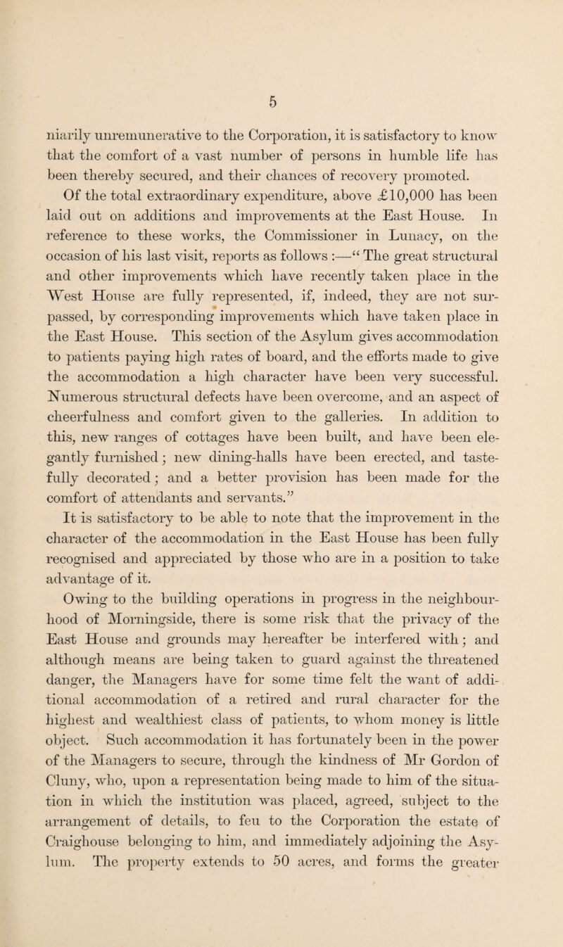 niarily unremunerative to the Corporation, it is satisfactory to know that the comfort of a vast number of persons in humble life has been thereby secured, and their chances of recovery promoted. Of the total extraordinary expenditure, above XI 0,000 has been laid out on additions and improvements at the East House. In reference to these works, the Commissioner in Lunacy, on the occasion of his last visit, reports as follows :—“ The great structural and other improvements which have recently taken place in the West House are fully represented, if, indeed, they are not sur¬ passed, by corresponding improvements which have taken place in the East House. This section of the Asylum gives accommodation to patients paying high rates of board, and the efforts made to give the accommodation a high character have been very successful. Numerous structural defects have been overcome, and an aspect of cheerfulness and comfort given to the galleries. In addition to this, new ranges of cottages have been built, and have been ele¬ gantly furnished; new dining-halls have been erected, and taste¬ fully decorated; and a better provision has been made for the comfort of attendants and servants.” It is satisfactory to be able to note that the improvement in the character of the accommodation in the East House has been fully recognised and appreciated by those who are in a position to take advantage of it. Owing to the building operations in progress in the neighbour¬ hood of Morningside, there is some risk that the privacy of the East House and grounds may hereafter be interfered with; and although means are being taken to guard against the threatened danger, the Managers have for some time felt the want of addi¬ tional accommodation of a retired and rural character for the highest and wealthiest class of patients, to whom money is little object. Such accommodation it has fortunately been in the power of the Managers to secure, through the kindness of Mr Gordon of Cluny, who, upon a representation being made to him of the situa¬ tion in which the institution was placed, agreed, subject to the arrangement of details, to feu to the Corporation the estate of Craighouse belonging to him, and immediately adjoining the Asy¬ lum. The property extends to 50 acres, and forms the greater