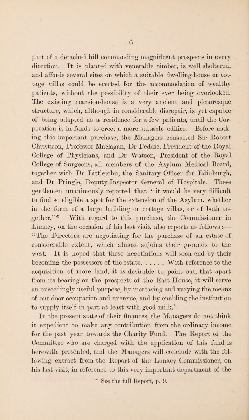 part of a detached hill commanding magnificent prospects in every direction. It is planted with venerable timber, is well sheltered, and affords several sites on which a suitable dwelling-house or cot¬ tage villas could be erected for the accommodation of wealthy patients, without the possibility of their ever being overlooked. The existing mansion-house is a very ancient and picturesque structure, which, although in considerable disrepair, is yet capable of being adapted as a residence for a few patients, until the Cor¬ poration is in funds to erect a more suitable edifice. Before mak¬ ing this important purchase, the Managers consulted Sir Bobert Christison, Professor Maclagan, Dr Peddie, President of the Boyal College of Physicians, and Dr Watson, President of the Boyal College of Surgeons, all members of the Asylum Medical Board, together with Dr Littlejohn, the Sanitary Officer for Edinburgh, and Dr Pringle, Deputy-Inspector General of Hospitals. These gentlemen unanimously reported that “ it would be very difficult to find so eligible a spot for the extension of the Asylum, whether in the form of a large building or cottage villas, or of both to¬ gether. With regard to this purchase, the Commissioner in Lunacy, on the occasion of his last visit, also reports as follows :— “ The Directors are negotiating for the purchase of an estate of considerable extent, which almost adjoins their grounds to the west. It is hoped that these negotiations will soon end by their becoming the possessors of the estate.With reference to the acquisition of more land, it is desirable to point out, that apart from its bearing on the prospects of the East House, it will serve an exceedingly useful purpose, by increasing and varying the means of out-door occupation and exercise, and by enabling the institution to supply itself in part at least with good milk.”. In the present state of their finances, the Managers do not think it expedient to make any contribution from the ordinary income for the past year towards the Charity Fund. The Beport of the Committee who are charged with the application of this fund is herewith presented, and the Managers will conclude with the fol¬ lowing extract from the Beport of the Lunacy Commissioner, on his last visit, in reference to this very important department of the * See the full Report, p. 9.