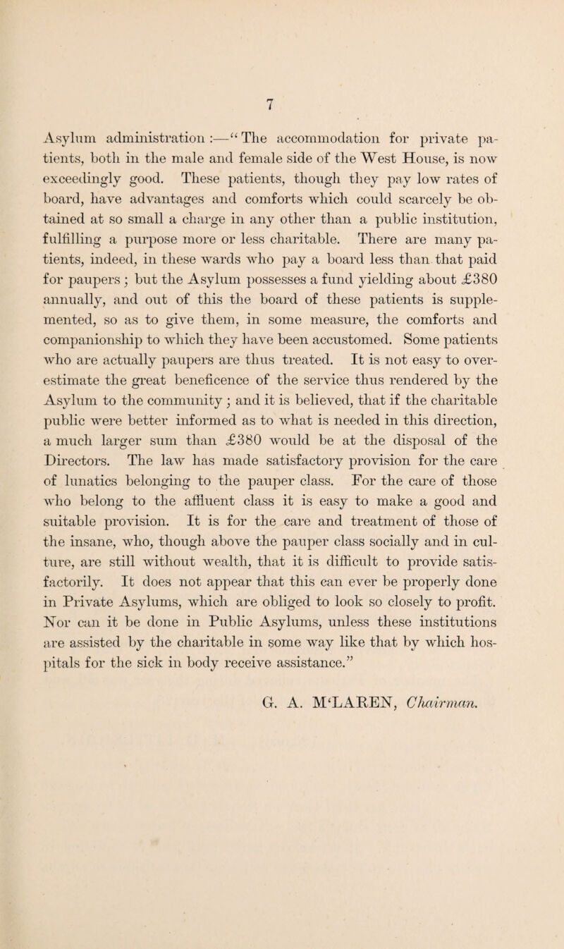 Asylum administration :—“ The accommodation for private pa¬ tients, both in the male and female side of the West House, is now exceedingly good. These patients, though they pay low rates of board, have advantages and comforts which could scarcely be ob¬ tained at so small a charge in any other than a public institution, fulfilling a purpose more or less charitable. There are many pa¬ tients, indeed, in these wards who pay a board less than that paid for paupers ; but the Asylum possesses a fund yielding about <£380 annually, and out of this the board of these patients is supple¬ mented, so as to give them, in some measure, the comforts and companionship to which they have been accustomed. Some patients who are actually paupers are thus treated. It is not easy to over¬ estimate the great beneficence of the service thus rendered by the Asylum to the community ; and it is believed, that if the charitable public were better informed as to what is needed in this direction, a much larger sum than £380 would be at the disposal of the Directors. The law has made satisfactory provision for the care of lunatics belonging to the pauper class. For the care of those who belong to the affluent class it is easy to make a good and suitable provision. It is for the care and treatment of those of the insane, who, though above the pauper class socially and in cul¬ ture, are still without wealth, that it is difficult to provide satis¬ factorily. It does not appear that this can ever be properly done in Private Asylums, which are obliged to look so closely to profit. Nor can it be done in Public Asylums, unless these institutions are assisted by the charitable in some way like that by which hos¬ pitals for the sick in body receive assistance.” G. A. MT.APEX, Chairman.