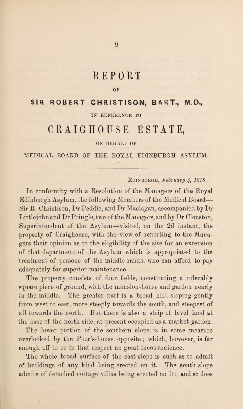 REPORT OF SIR ROBERT CHRSSTISON, BART., M. D., IN REFERENCE TO CRAIGHOUSE ESTATE, ON BEHALF OF MEDICAL BOARD OF THE ROYAL EDINBURGH ASYLUM. Edinburgh, February 4, 1878. In conformity with a Resolution of the Managers of the Royal Edinburgh Asylum, the following Members of the Medical Board— Sir R. Christison, Dr Peddie, and Dr Maclagan, accompanied by Dr Littlejohn and Dr Pringle, two of the Managers, and by Dr Clouston, Superintendent of the Asylum—visited, on the 2d instant, the property of Craighouse, with the view of reporting to the Mana¬ gers their opinion as to the eligibility of the site for an extension of that department of the Asylum which is appropriated to the treatment of persons of the middle ranks, who can afford to pay adequately for superior maintenance. The property consists of four, fields, constituting a tolerably square piece of ground, with the mansion-house and garden nearly in the middle. The greater part is a broad hill, sloping gently from wrest to east, more steeply towards the south, and steepest of all towards the north. But there is also a strip of level land at the base of the north side, at present occupied as a market-garden. The lower portion of the southern slope is in some measure overlooked by the Poor’s-house opposite; which, however, is far enough off to be in that respect no great inconvenience. The whole broad surface of the east slope is such as to admit of buildings of any kind being erected on it. The south slope admits of detached cottage villas being erected on it; and so does