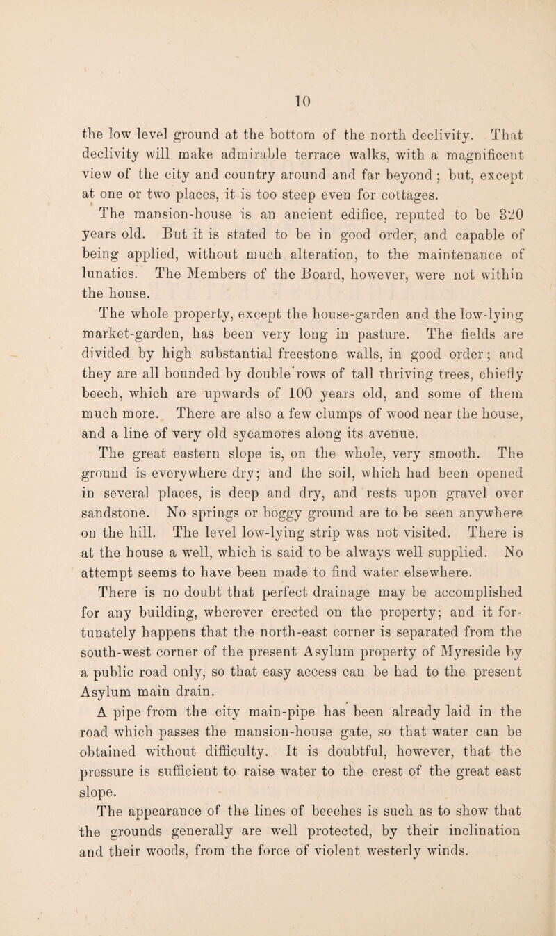 the low level ground at the bottom of the north declivity. That declivity will make admirable terrace walks, with a magnificent view of the city and country around and far beyond ; hut, except at one or two places, it is too steep even for cottages. The mansion-house is an ancient edifice, reputed to he 320 years old. But it is stated to be in good order, and capable of being applied, without much alteration, to the maintenance of lunatics. The Members of the Board, however, were not within the house. The whole property, except the house-garden and the low-lying market-garden, has been very long in pasture. The fields are divided by high substantial freestone walls, in good order; and they are all bounded by double rows of tall thriving trees, chiefly beech, which are upwards of 100 years old, and some of them much more. There are also a few clumps of wood near the house, and a line of very old sycamores along its avenue. The great eastern slope is, on the whole, very smooth. The ground is everywhere dry; and the soil, which had been opened in several places, is deep and dry, and rests upon gravel over sandstone. No springs or boggy ground are to be seen anywhere on the hill. The level low-lying strip was not visited. There is at the house a well, which is said to be always well supplied. No attempt seems to have been made to find water elsewhere. There is no doubt that perfect drainage may be accomplished for any building, wherever erected on the property; and it for¬ tunately happens that the north-east corner is separated from the south-west corner of the present Asylum property of Myreside by a public road only, so that easy access can be had to the present Asylum main drain. A pipe from the city main-pipe has been already laid in the road which passes the mansion-house gate, so that water can be obtained without difficulty. It is doubtful, however, that the pressure is sufficient to raise water to the crest of the great east slope. The appearance of the lines of beeches is such as to show that the grounds generally are well protected, by their inclination and their woods, from the force of violent westerly winds.