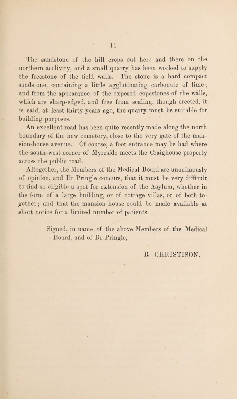 The sandstone of the hill crops out here and there on the northern acclivity, and a small quarry has been worked to supply the freestone of the field walls. The stone is a hard compact sandstone, containing a little agglutinating carbonate of lime; and from the appearance of the exposed copestones of the walls, which are sharp-edged, and free from scaling, though erected, it is said, at least thirty years ago, the quarry must be suitable for building purposes. An excellent road has been quite recently made along the north boundary of the new cemetery, close to the very gate of the man¬ sion-house avenue. Of course, a foot entrance may be had where the south-west corner of Myreside meets the Craighouse property across the public road. Altogether, the Members of the Medical Board are unanimously of opinion, and Dr Pringle concurs, that it must be very difficult to find so eligible a spot for extension of the i^sylum, whether in the form of a large building, or of cottage villas, or of both to¬ gether; and that the mansion-house could be made available at short notice for a limited number of patients. Signed, in name of the above Members of the Medical Board, and of Dr Pringle, B. CHEISTISON.