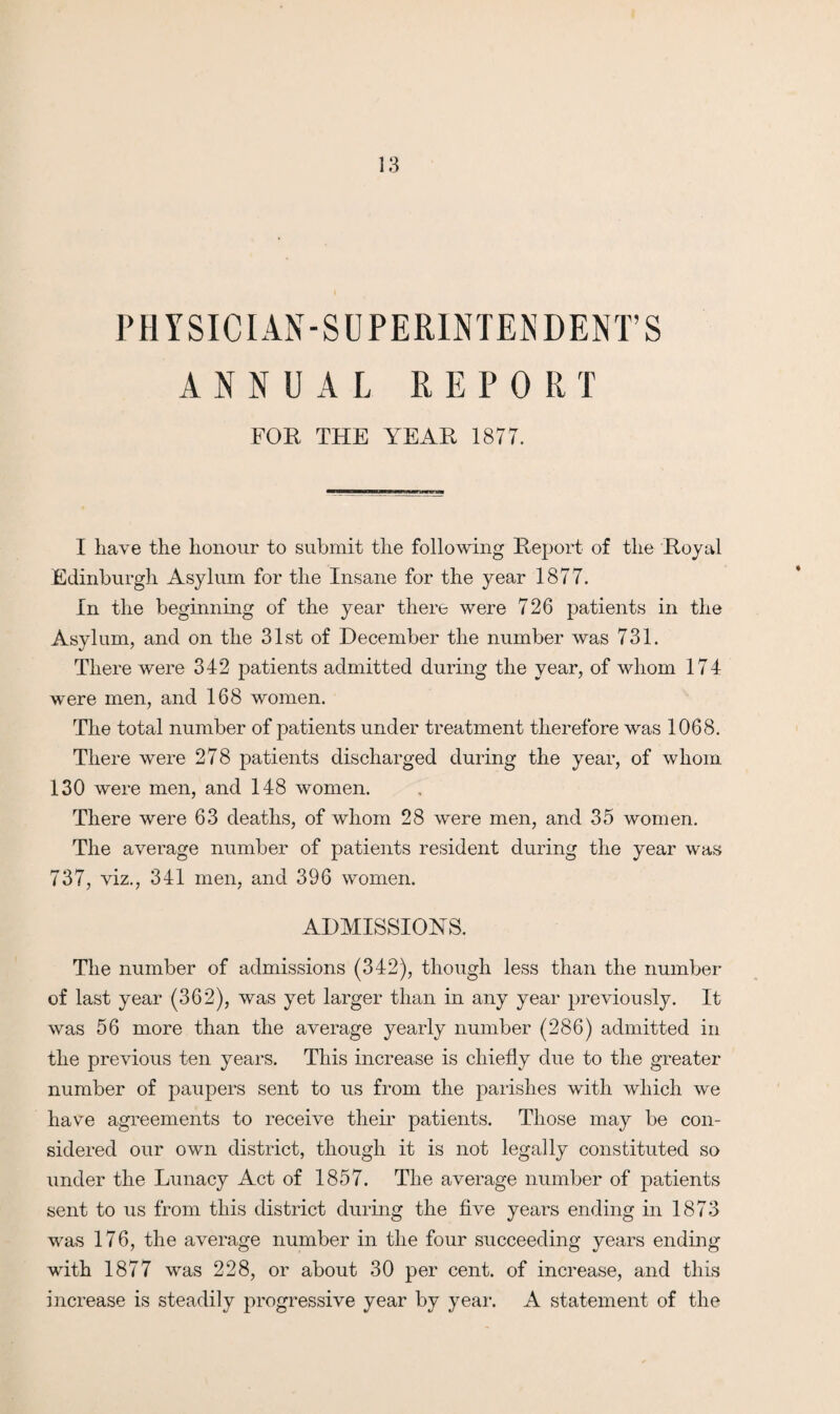 PHYSICIAN-SUPERINTENDENT’S ANNUAL REP 0 RT FOR THE YEAR 1877. I have the honour to submit the following Report of the Royal Edinburgh Asylum for the Insane for the year 1877. In the beginning of the year there were 726 patients in the Asylum, and on the 31st of December the number was 731. There were 342 patients admitted during the year, of whom 174 were men, and 168 women. The total number of patients under treatment therefore was 1068. There were 278 patients discharged during the year, of whom 130 were men, and 148 women. There were 63 deaths, of whom 28 were men, and 35 women. The average number of patients resident during the year was 737, viz., 341 men, and 396 women. ADMISSIONS. The number of admissions (342), though less than the number of last year (362), was yet larger than in any year previously. It was 56 more than the average yearly number (286) admitted in the previous ten years. This increase is chiefly due to the greater number of paupers sent to us from the parishes with which we have agreements to receive their patients. Those may be con¬ sidered our own district, though it is not legally constituted so under the Lunacy Act of 1857. The average number of patients sent to us from this district during the five years ending in 1873 was 176, the average number in the four succeeding years ending with 1877 was 228, or about 30 per cent, of increase, and this increase is steadily progressive year by year. A statement of the