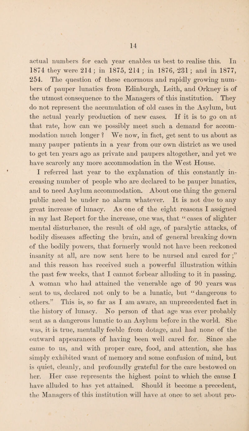 actual numbers for each year enables us best to realise this. In 1874 they were 214; in 1875, 214 ; in 1876, 231 ; and in 1877, 254. The question of these enormous and rapidly growing num¬ bers of pauper lunatics from Edinburgh, Leith, and Orkney is of the utmost consequence to the Managers of this institution. They do not represent the accumulation of old cases in the Asylum, but the actual yearly production of new cases. If it is to go on at that rate, how can we possibly meet such a demand for accom¬ modation much longer ] We now, in fact, get sent to us about as many pauper patients in a year from our own district as we used to get ten years ago as private and paupers altogether, and yet we have scarcely any more accommodation in the West House. I referred last year to the explanation of this constantly in¬ creasing number of people who are declared to be pauper lunatics, and to need Asylum accommodation. About one thing the general public need be under no alarm whatever. It is not due to any great increase of lunacy. As one of the eight reasons I assigned in my last Report for the increase, one was, that “ cases of slighter mental disturbance, the result of old age, of paralytic attacks, of bodily diseases affecting the brain, and of general breaking down of the bodily powers, that formerly would not have been reckoned insanity at all, are now sent here to be nursed and cared for and this reason has received such a powerful illustration within the past few weeks, that I cannot forbear alluding to it in passing. A woman who had attained the venerable age of 90 years was sent to us, declared not only to be a lunatic, but “ dangerous to others.” This is, so far as I am aware, an unprecedented fact in the history of lunacy. No person of that age was ever probably sent as a dangerous lunatic to an Asylum before in the world. She was, it is true, mentally feeble from dotage, and had none of the outward appearances of having been well cared for. Since she came to us, and with proper care, food, and attention, she has simply exhibited want of memory and some confusion of mind, but is quiet, cleanly, and profoundly grateful for the care bestowed on her. Her case represents the highest point to which the cause I have alluded to has yet attained. Should it become a precedent, the Managers of this institution will have at once to set about pro-