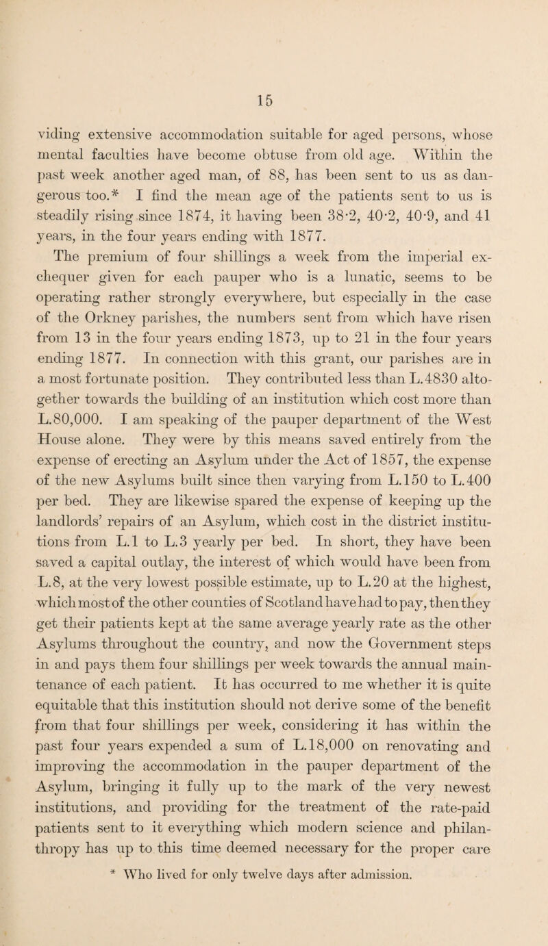 viding extensive accommodation suitable for aged persons, whose mental faculties have become obtuse from old age. Within the past week another aged man, of 88, has been sent to us as dan¬ gerous too.* I find the mean age of the patients sent to us is steadily rising since 1874, it having been 38-2, 402, 409, and 41 years, in the four years ending with 1877. The premium of four shillings a week from the imperial ex¬ chequer given for each pauper who is a lunatic, seems to be operating rather strongly everywhere, but especially in the case of the Orkney parishes, the numbers sent from which have risen from 13 in the four years ending 1873, up to 21 in the four years ending 1877. In connection with this grant, our parishes are in a most fortunate position. They contributed less than L.4830 alto¬ gether towards the building of an institution which cost more than L.80,000. I am speaking of the pauper department of the West House alone. They were by this means saved entirely from the expense of erecting an Asylum under the Act of 1857, the expense of the new Asylums built since then varying from L.150 to L.400 per bed. They are likewise spared the expense of keeping up the landlords’ repairs of an Asylum, which cost in the district institu¬ tions from L. 1 to L. 3 yearly per bed. In short, they have been saved a capital outlay, the interest of which would have been from L.8, at the very lowest possible estimate, up to LAO at the highest, which most of the other counties of Scotland have had to pay, then they get their patients kept at the same average yearly rate as the other Asylums throughout the country, and now the Government steps in and pays them four shillings per week towards the annual main¬ tenance of each patient. It has occurred to me whether it is quite equitable that this institution should not derive some of the benefit from that four shillings per week, considering it has within the past four years expended a sum of L. 18,000 on renovating and improving the accommodation in the pauper department of the Asylum, bringing it fully up to the mark of the very newest institutions, and providing for the treatment of the rate-paid patients sent to it everything which modern science and philan¬ thropy has up to this time deemed necessary for the proper care * Who lived for only twelve days after admission.