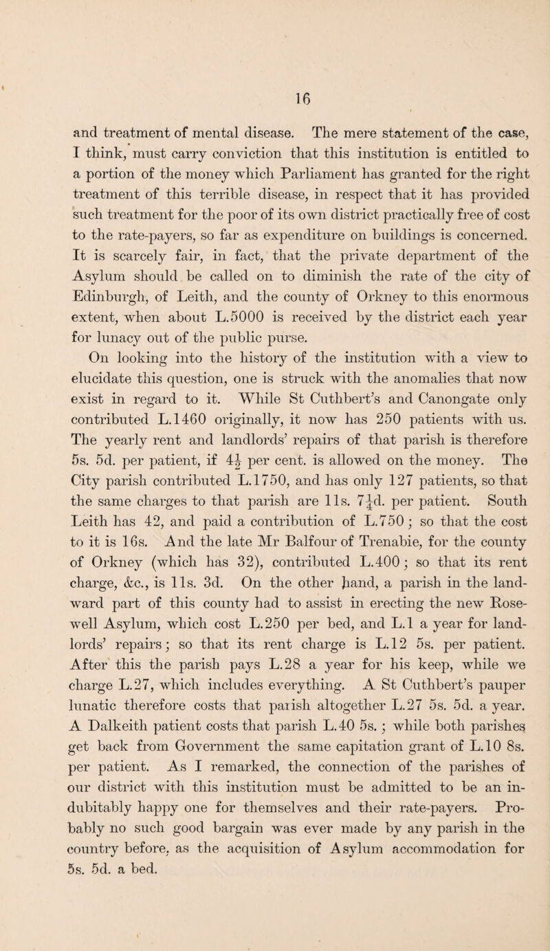 <1 16 and treatment of mental disease. The mere statement of the case, I think, must carry conviction that this institution is entitled to a portion of the money which Parliament has granted for the right treatment of this terrible disease, in respect that it has provided such treatment for the poor of its own district practically free of cost to the rate-payers, so far as expenditure on buildings is concerned. It is scarcely fair, in fact, that the private department of the Asylum should be called on to diminish the rate of the city of Edinburgh, of Leith, and the county of Orkney to this enormous extent, when about L.5000 is received by the distinct each year for lunacy out of the public purse. On looking into the history of the institution with a view to elucidate this question, one is struck with the anomalies that now exist in regard to it. While St Cuthbert’s and Canongate only contributed L.1460 originally, it now has 250 patients with us. The yearly rent and landlords’ repairs of that parish is therefore 5s. 5d. per patient, if 4^ per cent, is allowed on the money. The City parish contributed L.l 750, and has only 127 patients, so that the same charges to that parish are 11s. 7-|cl. per patient. South Leith has 42, and paid a contribution of L.750; so that the cost to it is 16s. And the late Mr Balfour of Trenabie, for the county of Orkney (which has 32), contributed L.400; so that its rent charge, &c., is 11s. 3d. On the other hand, a parish in the land¬ ward part of this county had to assist in erecting the new Bose- well Asylum, which cost L.250 per bed, and L.l a year for land¬ lords’ repairs; so that its rent charge is L.l2 5s. per patient. After this the parish pays L.28 a year for his keep, while we charge L.27, which includes everything. A St Cuthbert’s pauper lunatic therefore costs that parish altogether L.27 5s. 5d. a year. A Dalkeith patient costs that parish L.40 5s.; while both parishes get back from Government the same capitation grant of L.10 8s. per patient. As I remarked, the connection of the parishes of our district with this institution must be admitted to be an in¬ dubitably happy one for themselves and their rate-payers. Pro¬ bably no such good bargain was ever made by any parish in the country before, as the acquisition of Asylum accommodation for 5s. 5d. a bed.