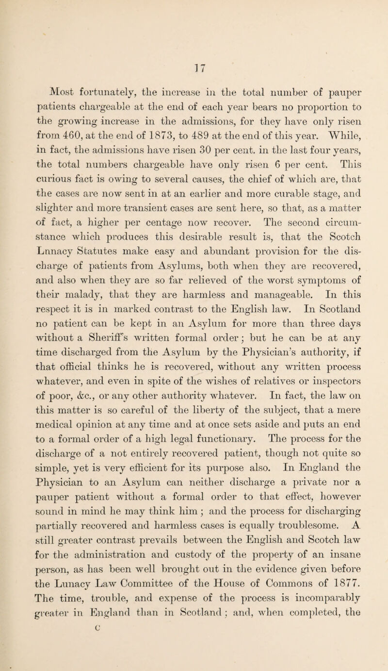 Most fortunately, the increase in the total number of pauper patients chargeable at the end of each year bears no proportion to the growing increase in the admissions, for they have only risen from 460, at the end of 1873, to 489 at the end of this year. While, in fact, the admissions have risen 30 per cent, in the last four years, the total numbers chargeable have only risen 6 per cent. This curious fact is owing to several causes, the chief of which are, that the cases are now sent in at an earlier and more curable stage, and slighter and more transient cases are sent here, so that, as a matter of fact, a higher per centage now recover. The second circum¬ stance which produces this desirable result is, that the Scotch Lunacy Statutes make easy and abundant provision for the dis¬ charge of patients from Asylums, both when they are recovered, and also when they are so far relieved of the worst symptoms of their malady, that they are harmless and manageable. In this respect it is in marked contrast to the English law. In Scotland no patient can be kept in an Asylum for more than three days without a Sheriff’s written formal order; but he can be at any time discharged from the Asylum by the Physician’s authority, if that official thinks he is recovered, without any written process whatever, and even in spite of the wishes of relatives or inspectors of poor, &c., or any other authority whatever. In fact, the law on this matter is so careful of the liberty of the subject, that a mere medical opinion at any time and at once sets aside and puts an end to a formal order of a high legal functionary. The process for the discharge of a not entirely recovered patient, though not quite so simple, yet is very efficient for its purpose also. In England the Physician to an Asylum can neither discharge a private nor a pauper patient without a formal order to that effect, however sound in mind he may think him; and the process for discharging partially recovered and harmless cases is equally troublesome. A still greater contrast prevails between the English and Scotch law for the administration and custody of the property of an insane person, as has been well brought out in the evidence given before the Lunacy Law Committee of the House of Commons of 1877. The time, trouble, and expense of the process is incomparably greater in England than in Scotland ; and, when completed, the C